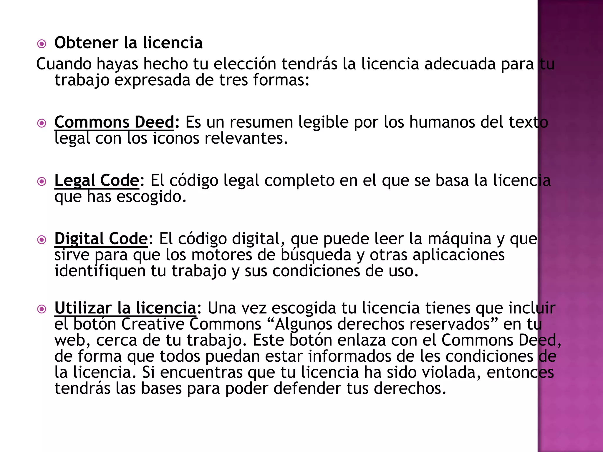  Obtener la licencia
Cuando hayas hecho tu elección tendrás la licencia adecuada para tu
  trabajo expresada de tres formas:

   Commons Deed: Es un resumen legible por los humanos del texto
    legal con los iconos relevantes.

   Legal Code: El código legal completo en el que se basa la licencia
    que has escogido.

   Digital Code: El código digital, que puede leer la máquina y que
    sirve para que los motores de búsqueda y otras aplicaciones
    identifiquen tu trabajo y sus condiciones de uso.

   Utilizar la licencia: Una vez escogida tu licencia tienes que incluir
    el botón Creative Commons “Algunos derechos reservados” en tu
    web, cerca de tu trabajo. Este botón enlaza con el Commons Deed,
    de forma que todos puedan estar informados de les condiciones de
    la licencia. Si encuentras que tu licencia ha sido violada, entonces
    tendrás las bases para poder defender tus derechos.
 