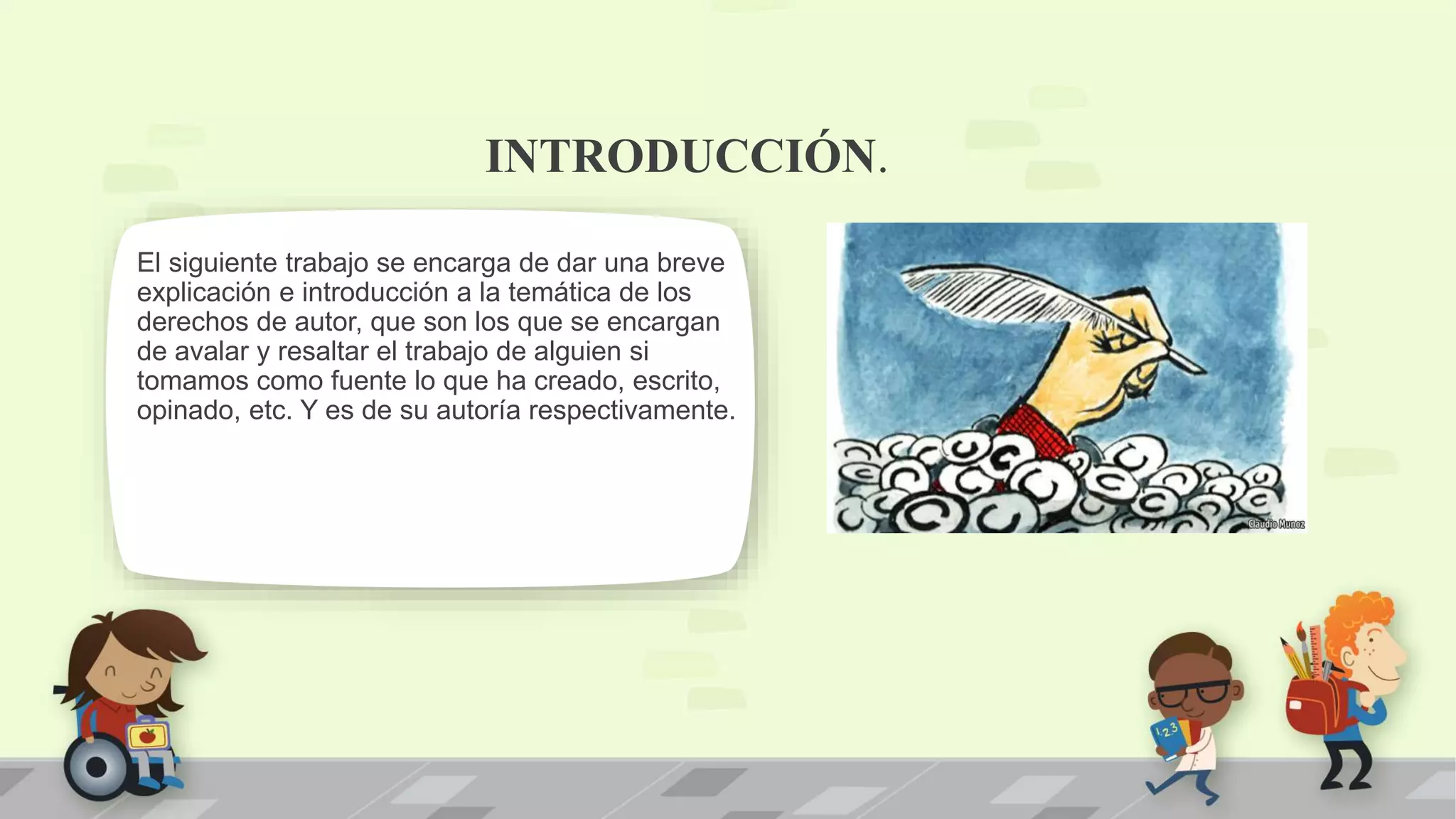 INTRODUCCIÓN.
El siguiente trabajo se encarga de dar una breve
explicación e introducción a la temática de los
derechos de autor, que son los que se encargan
de avalar y resaltar el trabajo de alguien si
tomamos como fuente lo que ha creado, escrito,
opinado, etc. Y es de su autoría respectivamente.
 