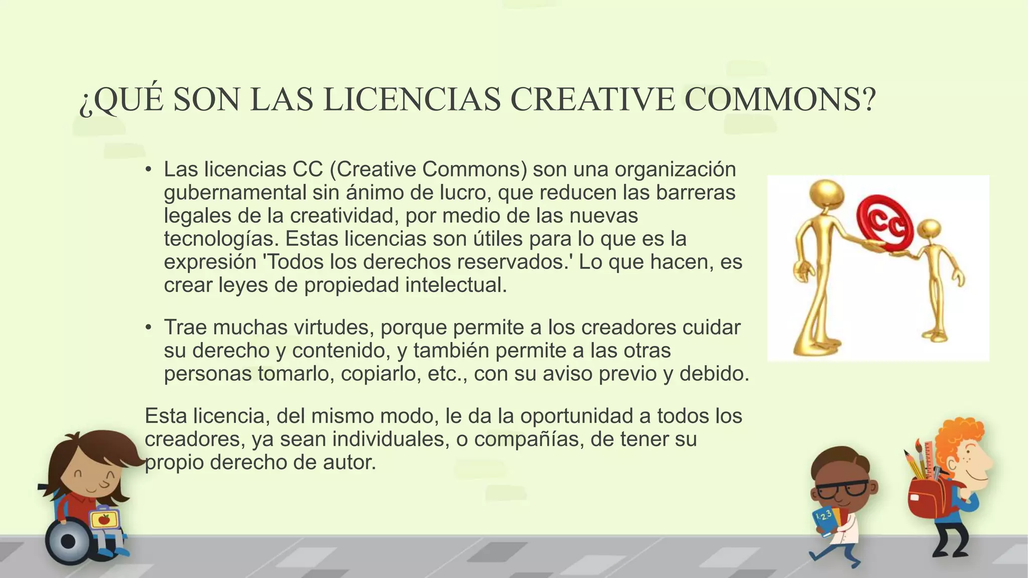 ¿QUÉ SON LAS LICENCIAS CREATIVE COMMONS?
• Las licencias CC (Creative Commons) son una organización
gubernamental sin ánimo de lucro, que reducen las barreras
legales de la creatividad, por medio de las nuevas
tecnologías. Estas licencias son útiles para lo que es la
expresión 'Todos los derechos reservados.' Lo que hacen, es
crear leyes de propiedad intelectual.
• Trae muchas virtudes, porque permite a los creadores cuidar
su derecho y contenido, y también permite a las otras
personas tomarlo, copiarlo, etc., con su aviso previo y debido.
Esta licencia, del mismo modo, le da la oportunidad a todos los
creadores, ya sean individuales, o compañías, de tener su
propio derecho de autor.
 