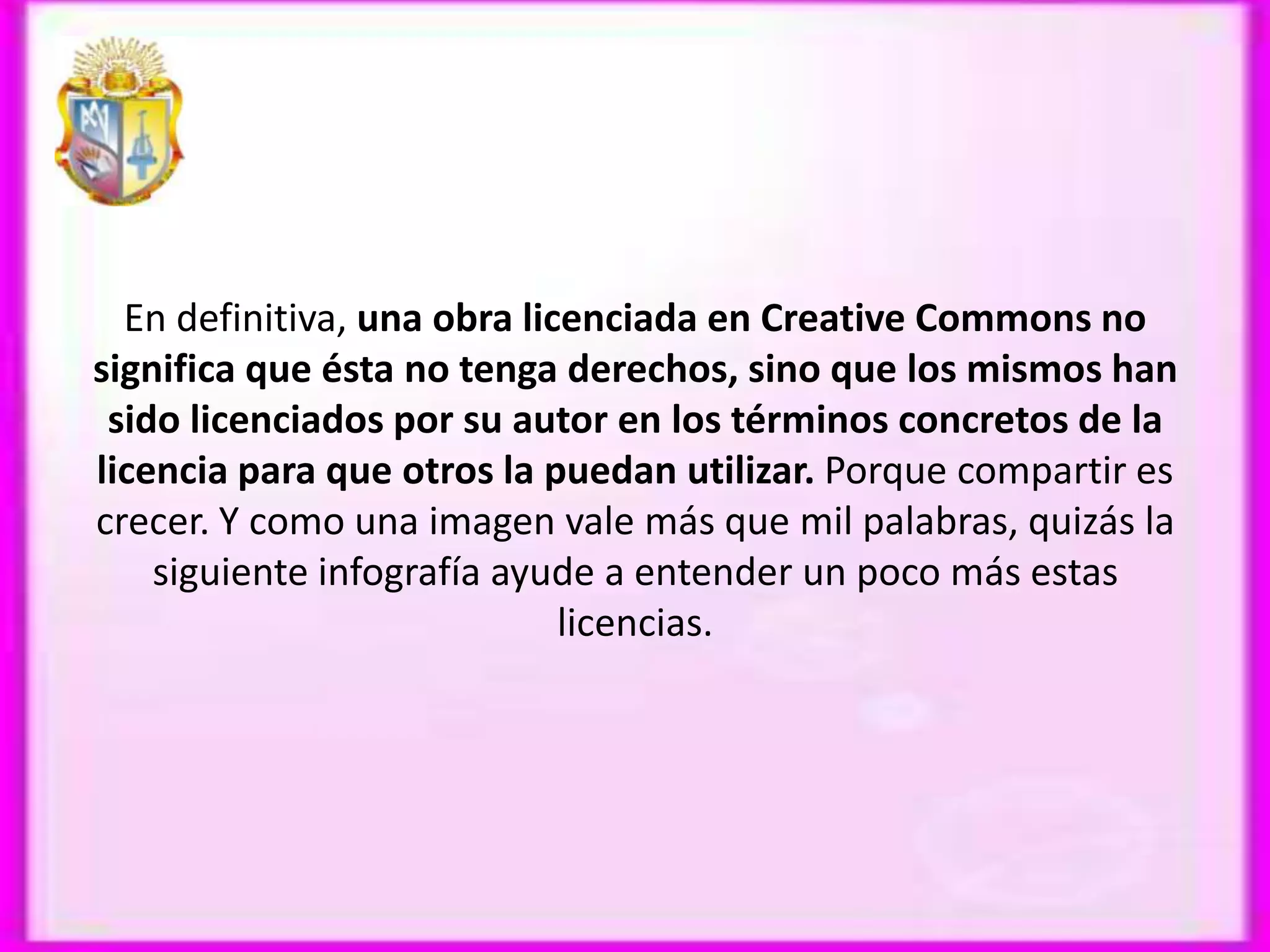En definitiva, una obra licenciada en Creative Commons no
significa que ésta no tenga derechos, sino que los mismos han
 sido licenciados por su autor en los términos concretos de la
licencia para que otros la puedan utilizar. Porque compartir es
crecer. Y como una imagen vale más que mil palabras, quizás la
    siguiente infografía ayude a entender un poco más estas
                             licencias.
 
