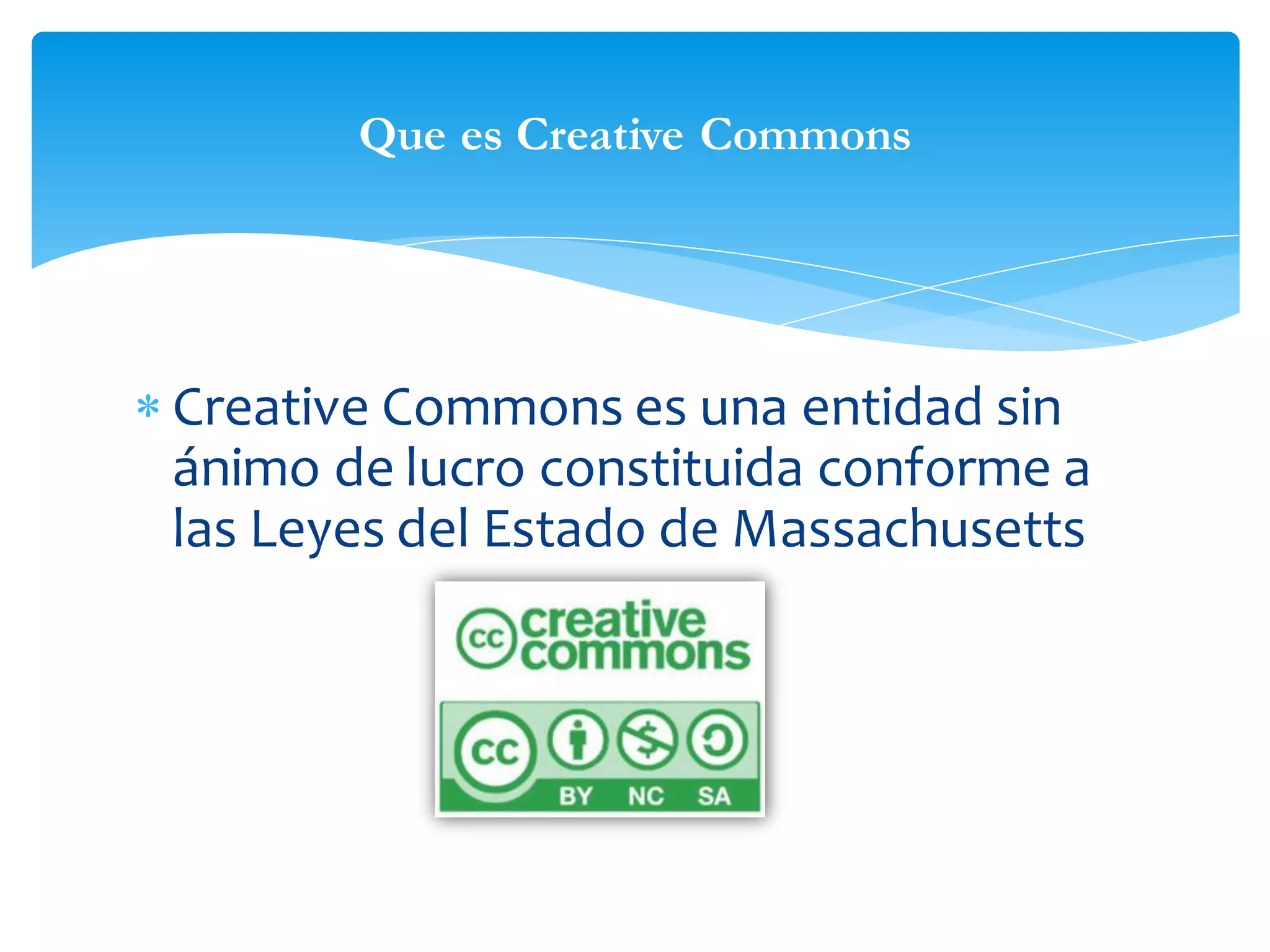 Que es Creative Commons

 Creative Commons es una entidad sin
ánimo de lucro constituida conforme a
las Leyes del Estado de Massachusetts

 