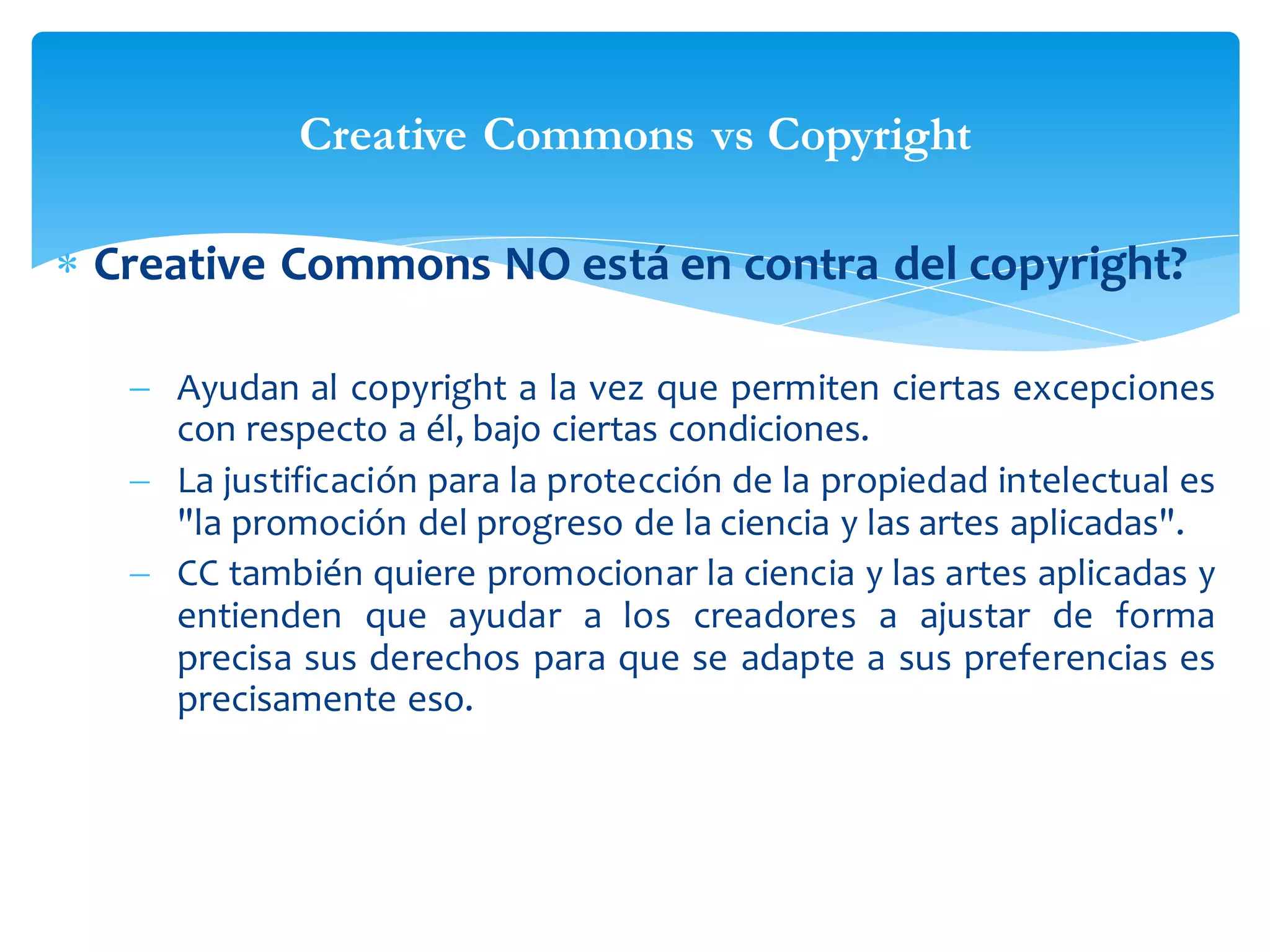 Creative Commons vs Copyright
 Creative Commons NO está en contra del copyright?
 Ayudan al copyright a la vez que permiten ciertas excepciones
con respecto a él, bajo ciertas condiciones.
 La justificación para la protección de la propiedad intelectual es
"la promoción del progreso de la ciencia y las artes aplicadas".
 CC también quiere promocionar la ciencia y las artes aplicadas y
entienden que ayudar a los creadores a ajustar de forma
precisa sus derechos para que se adapte a sus preferencias es
precisamente eso.

 