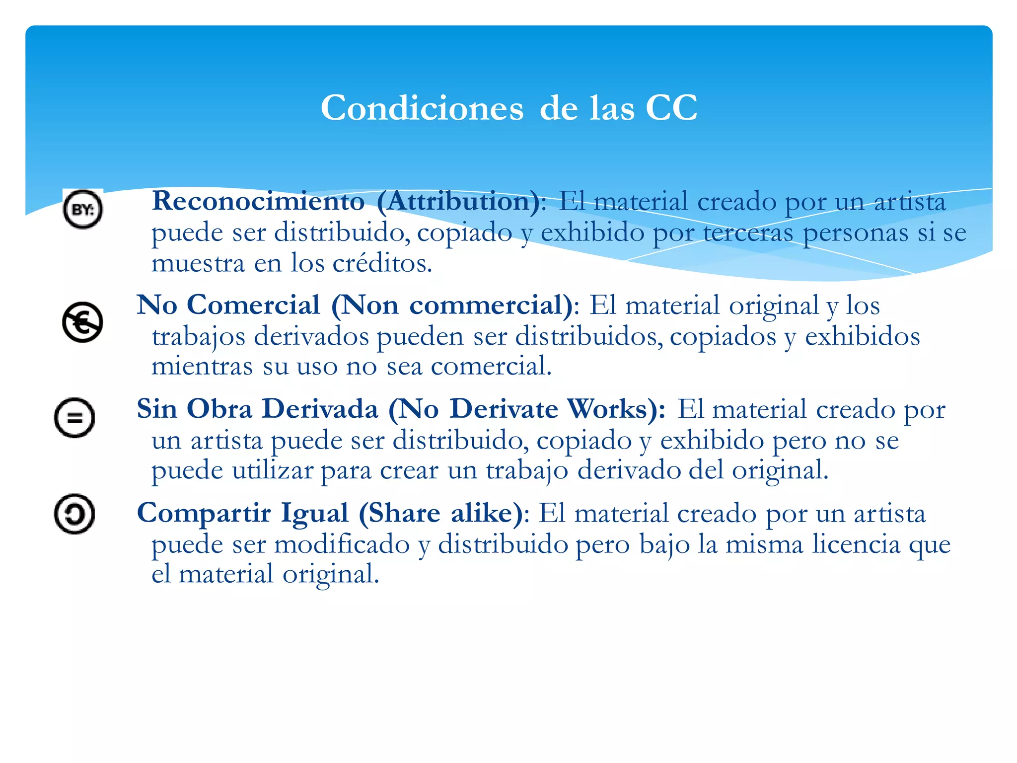 Condiciones de las CC
Reconocimiento (Attribution): El material creado por un artista
puede ser distribuido, copiado y exhibido por terceras personas si se
muestra en los créditos.
No Comercial (Non commercial): El material original y los
trabajos derivados pueden ser distribuidos, copiados y exhibidos
mientras su uso no sea comercial.
Sin Obra Derivada (No Derivate Works): El material creado por
un artista puede ser distribuido, copiado y exhibido pero no se
puede utilizar para crear un trabajo derivado del original.
Compartir Igual (Share alike): El material creado por un artista
puede ser modificado y distribuido pero bajo la misma licencia que
el material original.

 