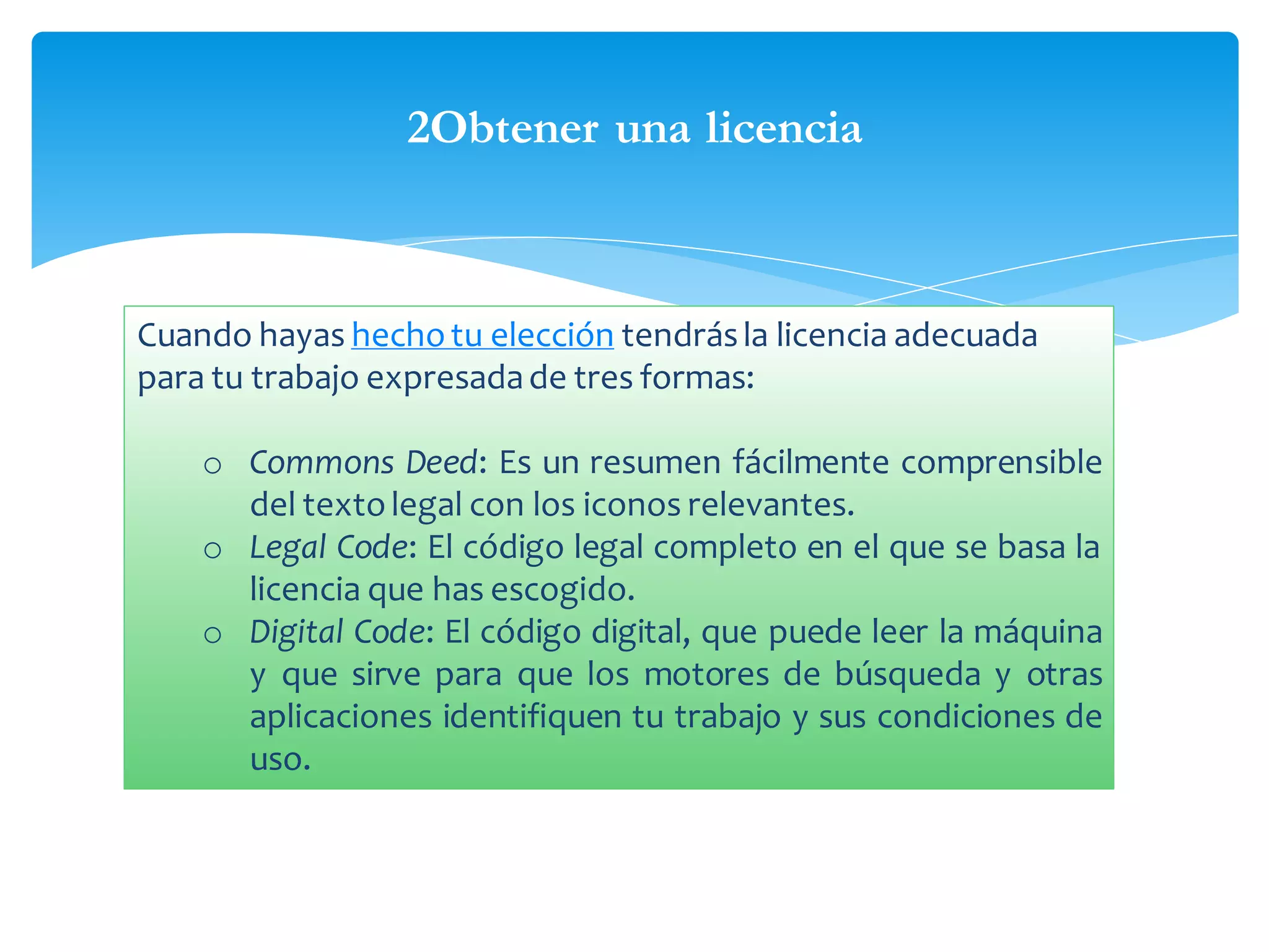 2Obtener una licencia

Cuando hayas hecho tu elección tendrás la licencia adecuada
para tu trabajo expresada de tres formas:
o Commons Deed: Es un resumen fácilmente comprensible
del texto legal con los iconos relevantes.
o Legal Code: El código legal completo en el que se basa la
licencia que has escogido.
o Digital Code: El código digital, que puede leer la máquina
y que sirve para que los motores de búsqueda y otras
aplicaciones identifiquen tu trabajo y sus condiciones de
uso.

 