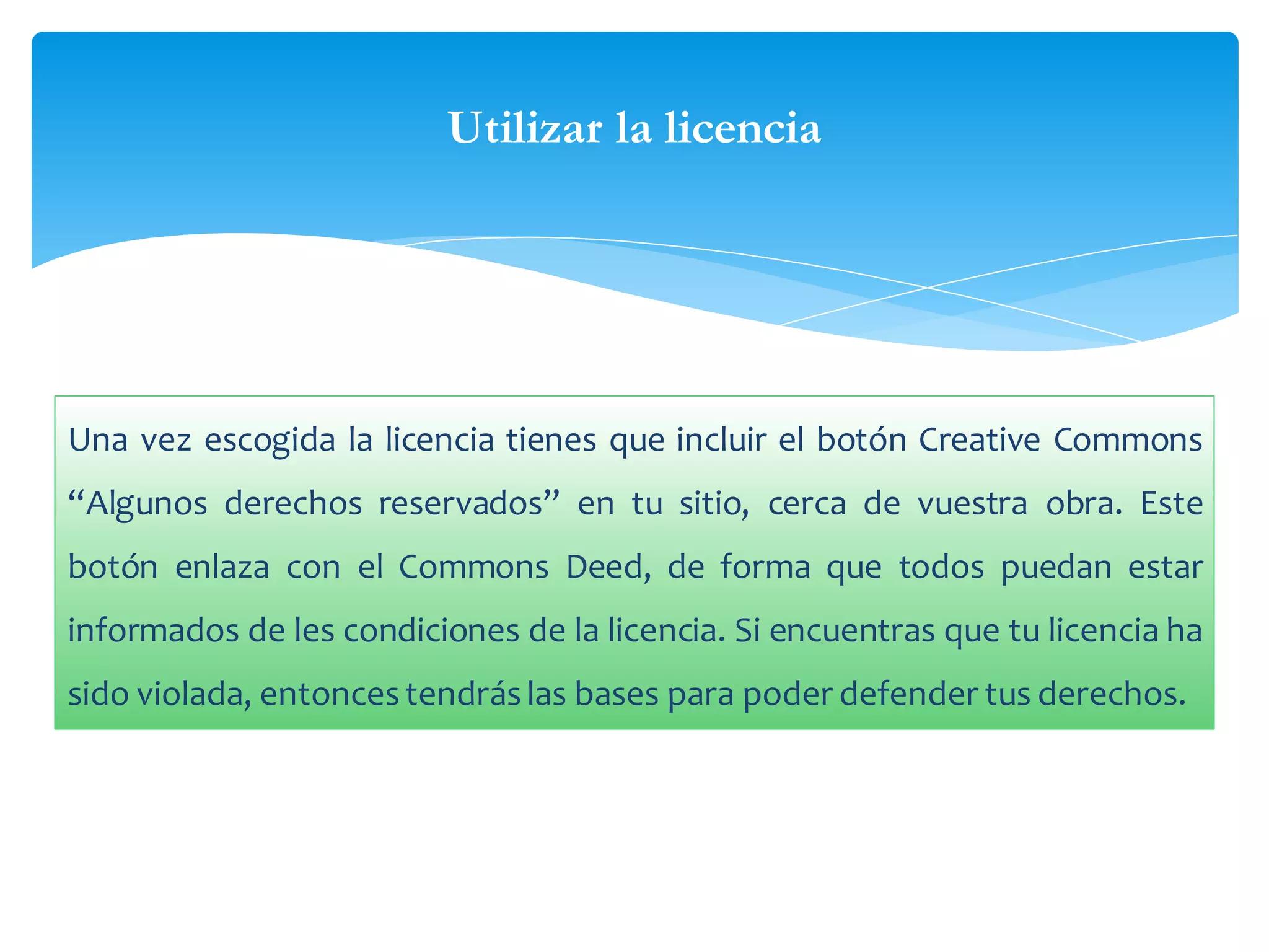 Utilizar la licencia

Una vez escogida la licencia tienes que incluir el botón Creative Commons
“Algunos derechos reservados” en tu sitio, cerca de vuestra obra. Este
botón enlaza con el Commons Deed, de forma que todos puedan estar
informados de les condiciones de la licencia. Si encuentras que tu licencia ha
sido violada, entonces tendrás las bases para poder defender tus derechos.

 