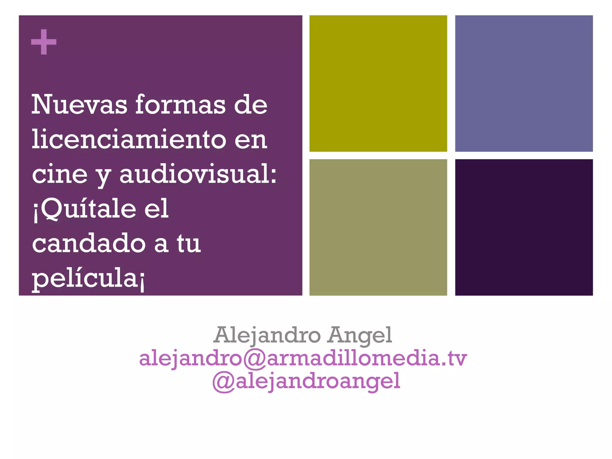 + 
Nuevas formas de 
licenciamiento en 
cine y audiovisual: 
¡Quítale el 
candado a tu 
película¡ 
Alejandro Angel 
alejandro@armadillomedia.tv 
@alejandroangel 
 