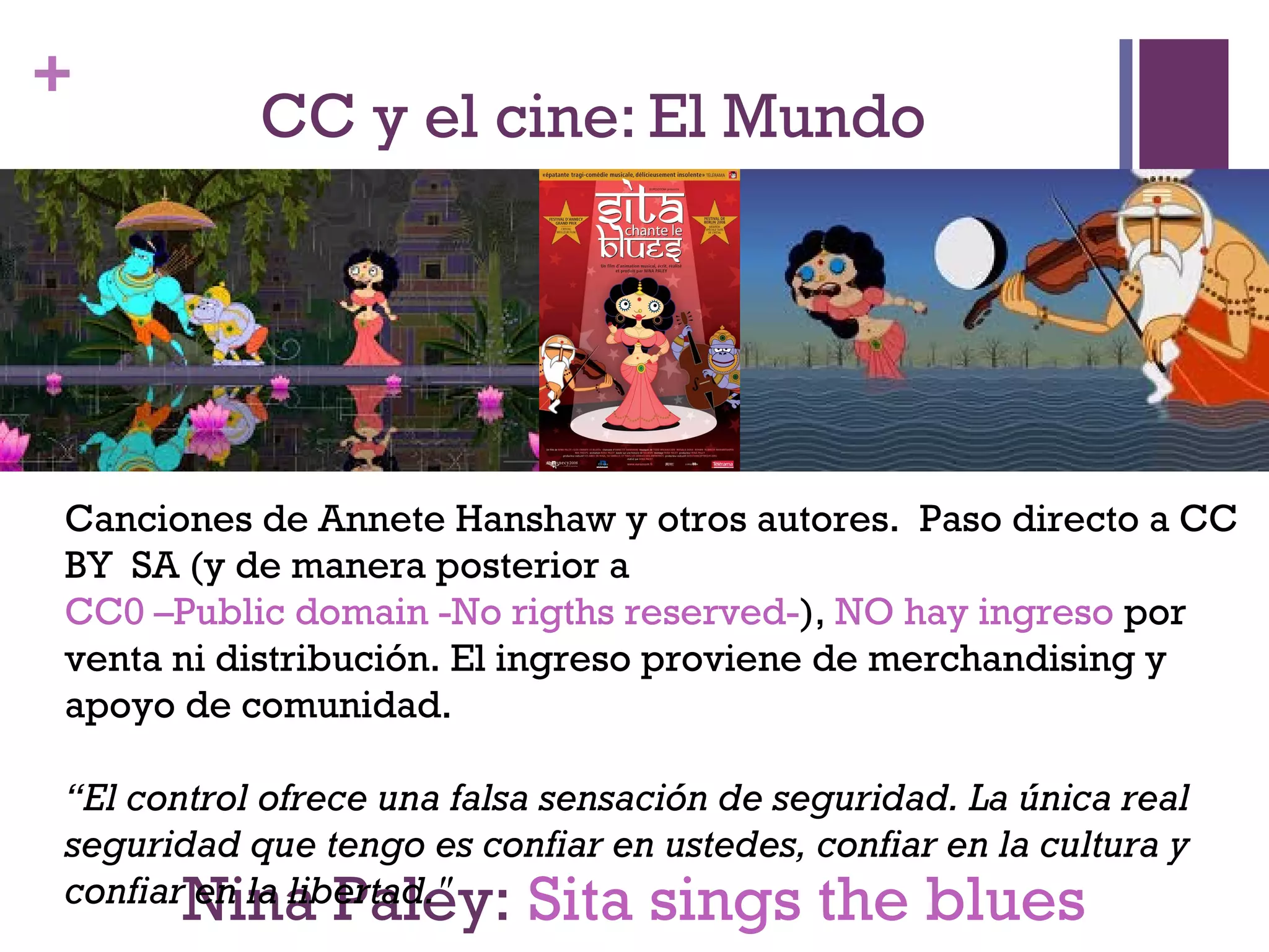 + 
CC y el cine: El Mundo 
Canciones de Annete Hanshaw y otros autores. Paso directo a CC 
BY SA (y de manera posterior a 
CC0 –Public domain -No rigths reserved-), NO hay ingreso por 
venta ni distribución. El ingreso proviene de merchandising y 
apoyo de comunidad. 
“El control ofrece una falsa sensación de seguridad. La única real 
seguridad que tengo es confiar en ustedes, confiar en la cultura y 
confiar en la libertad." 
Nina Paley: Sita sings the blues 
 