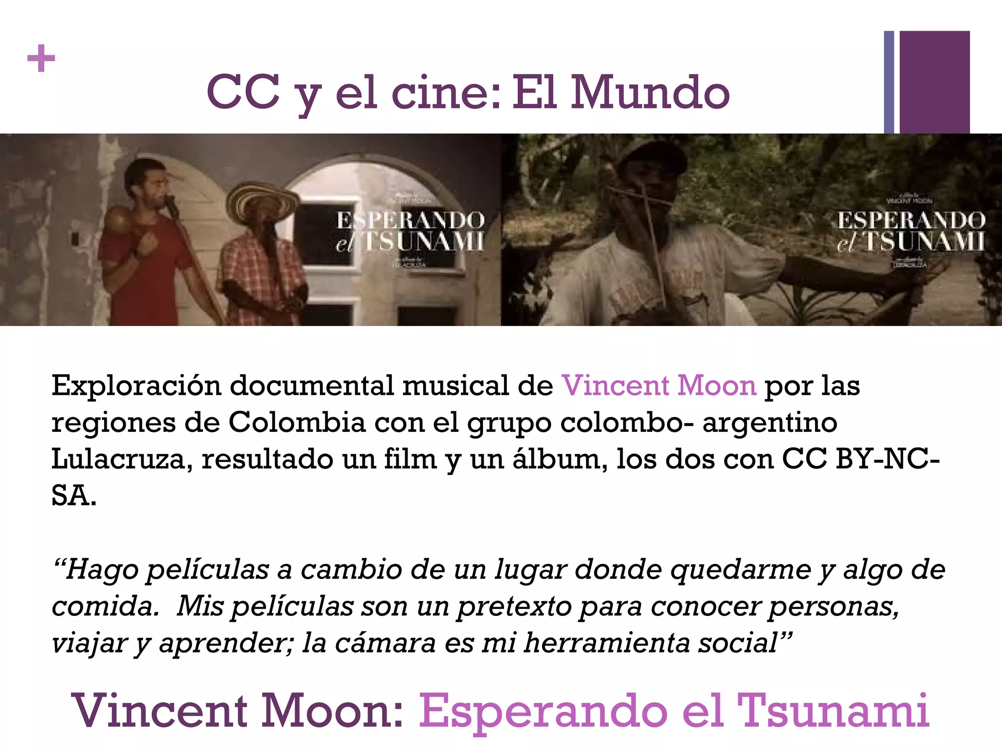 + 
CC y el cine: El Mundo 
Exploración documental musical de Vincent Moon por las 
regiones de Colombia con el grupo colombo- argentino 
Lulacruza, resultado un film y un álbum, los dos con CC BY-NC-SA. 
“Hago películas a cambio de un lugar donde quedarme y algo de 
comida. Mis películas son un pretexto para conocer personas, 
viajar y aprender; la cámara es mi herramienta social” 
Vincent Moon: Esperando el Tsunami 
 