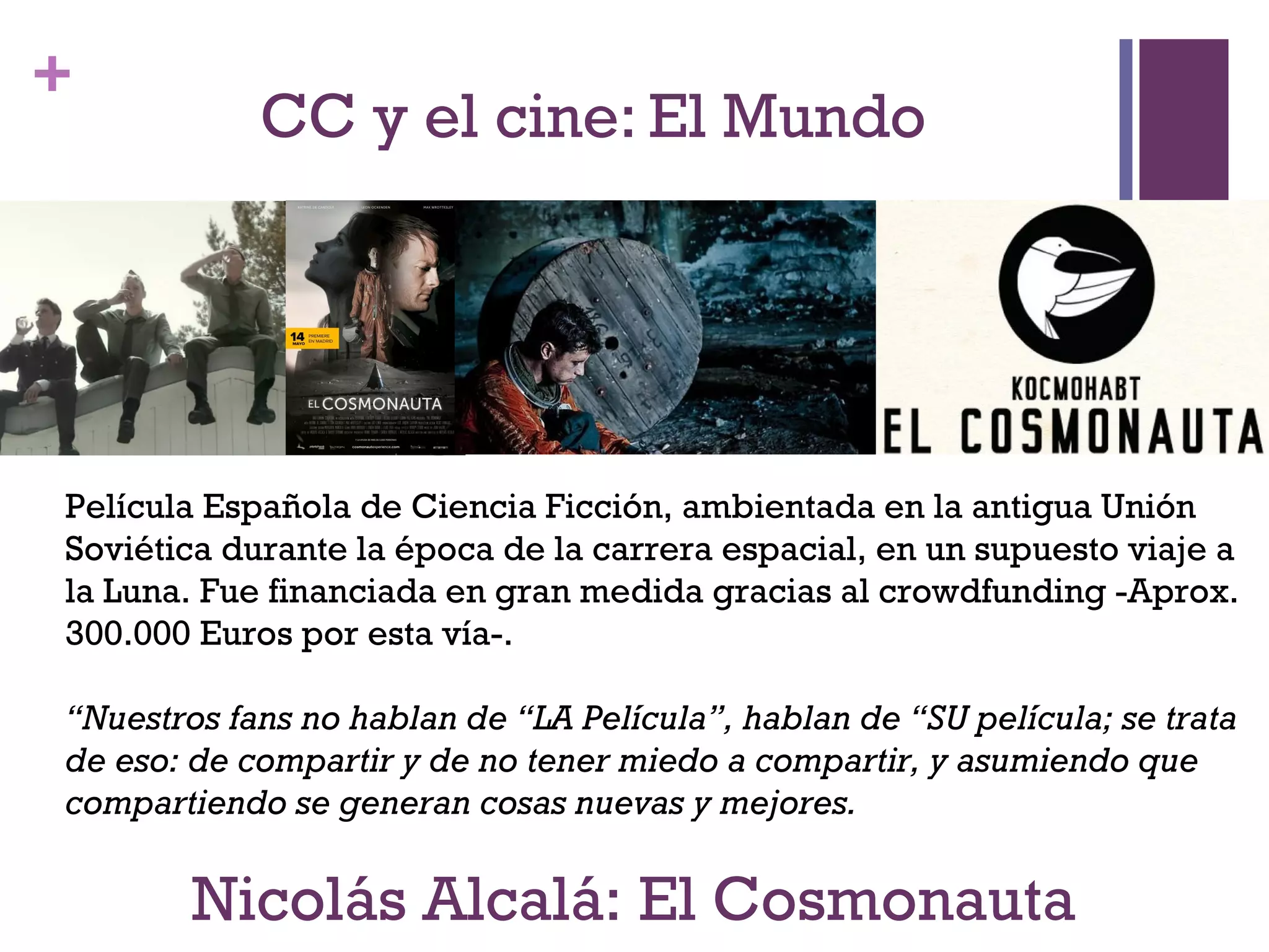 + 
CC y el cine: El Mundo 
Película Española de Ciencia Ficción, ambientada en la antigua Unión 
Soviética durante la época de la carrera espacial, en un supuesto viaje a 
la Luna. Fue financiada en gran medida gracias al crowdfunding -Aprox. 
300.000 Euros por esta vía-. 
“Nuestros fans no hablan de “LA Película”, hablan de “SU película; se trata 
de eso: de compartir y de no tener miedo a compartir, y asumiendo que 
compartiendo se generan cosas nuevas y mejores. 
Nicolás Alcalá: El Cosmonauta 
 