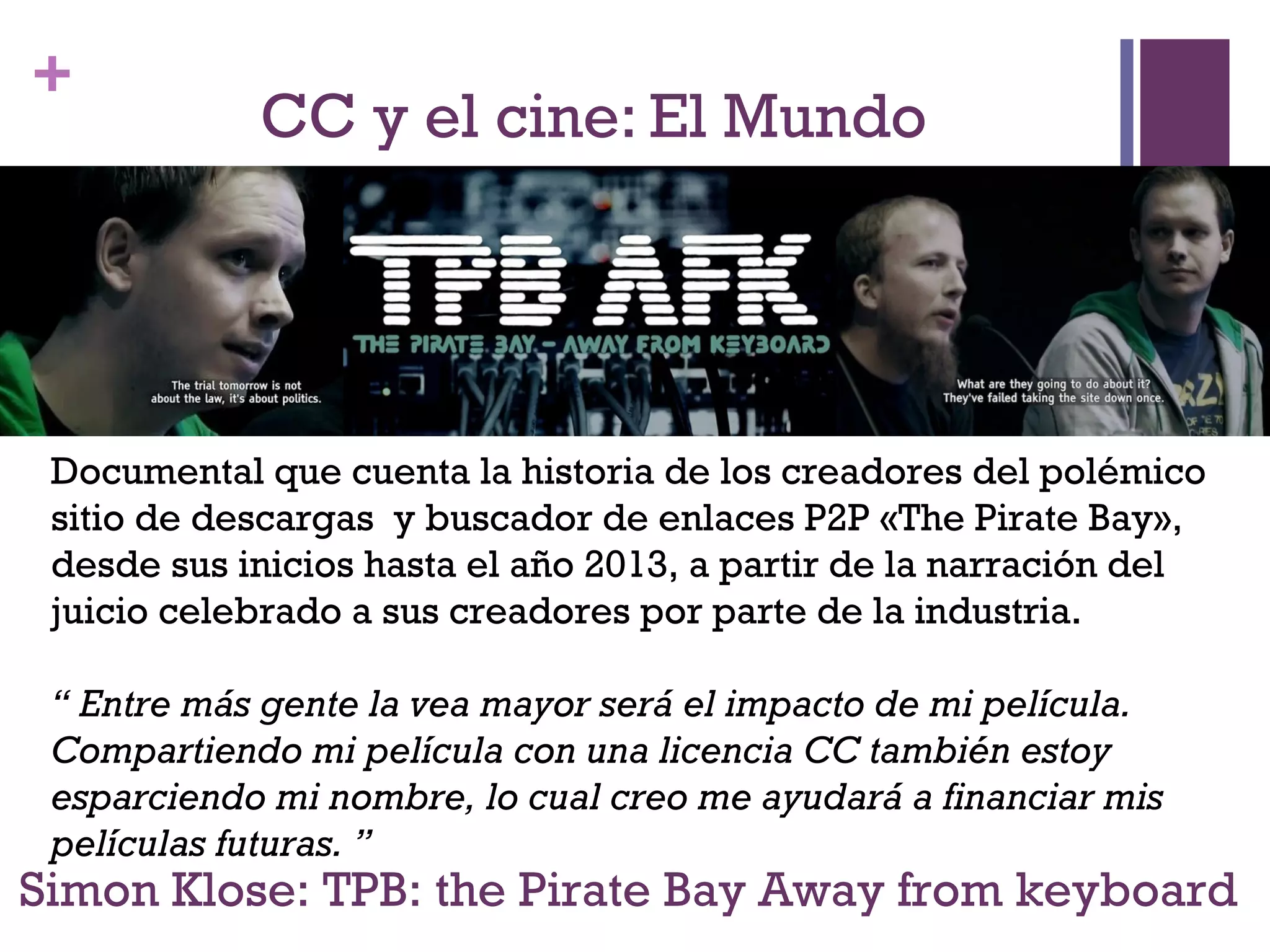 + 
CC y el cine: El Mundo 
Documental que cuenta la historia de los creadores del polémico 
sitio de descargas y buscador de enlaces P2P «The Pirate Bay», 
desde sus inicios hasta el año 2013, a partir de la narración del 
juicio celebrado a sus creadores por parte de la industria. 
“ Entre más gente la vea mayor será el impacto de mi película. 
Compartiendo mi película con una licencia CC también estoy 
esparciendo mi nombre, lo cual creo me ayudará a financiar mis 
películas futuras. ” 
Simon Klose: TPB: the Pirate Bay Away from keyboard 
 