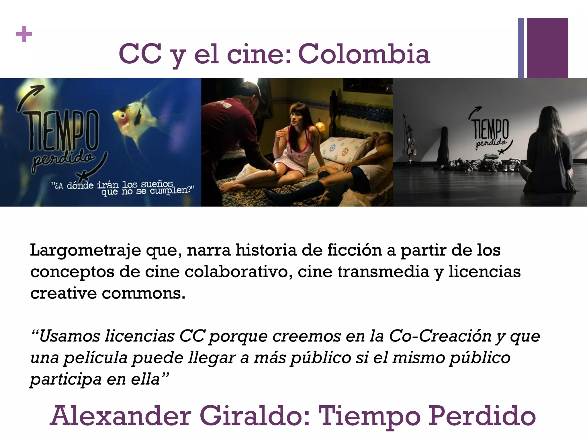 + 
CC y el cine: Colombia 
Largometraje que, narra historia de ficción a partir de los 
conceptos de cine colaborativo, cine transmedia y licencias 
creative commons. 
“Usamos licencias CC porque creemos en la Co-Creación y que 
una película puede llegar a más público si el mismo público 
participa en ella” 
Alexander Giraldo: Tiempo Perdido 
 