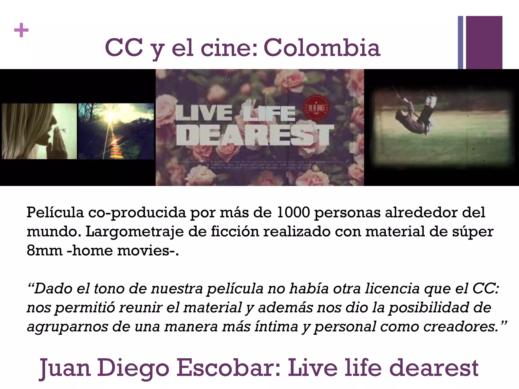 + 
CC y el cine: Colombia 
Película co-producida por más de 1000 personas alrededor del 
mundo. Largometraje de ficción realizado con material de súper 
8mm -home movies-. 
“Dado el tono de nuestra película no había otra licencia que el CC: 
nos permitió reunir el material y además nos dio la posibilidad de 
agruparnos de una manera más íntima y personal como creadores.” 
Juan Diego Escobar: Live life dearest 
 