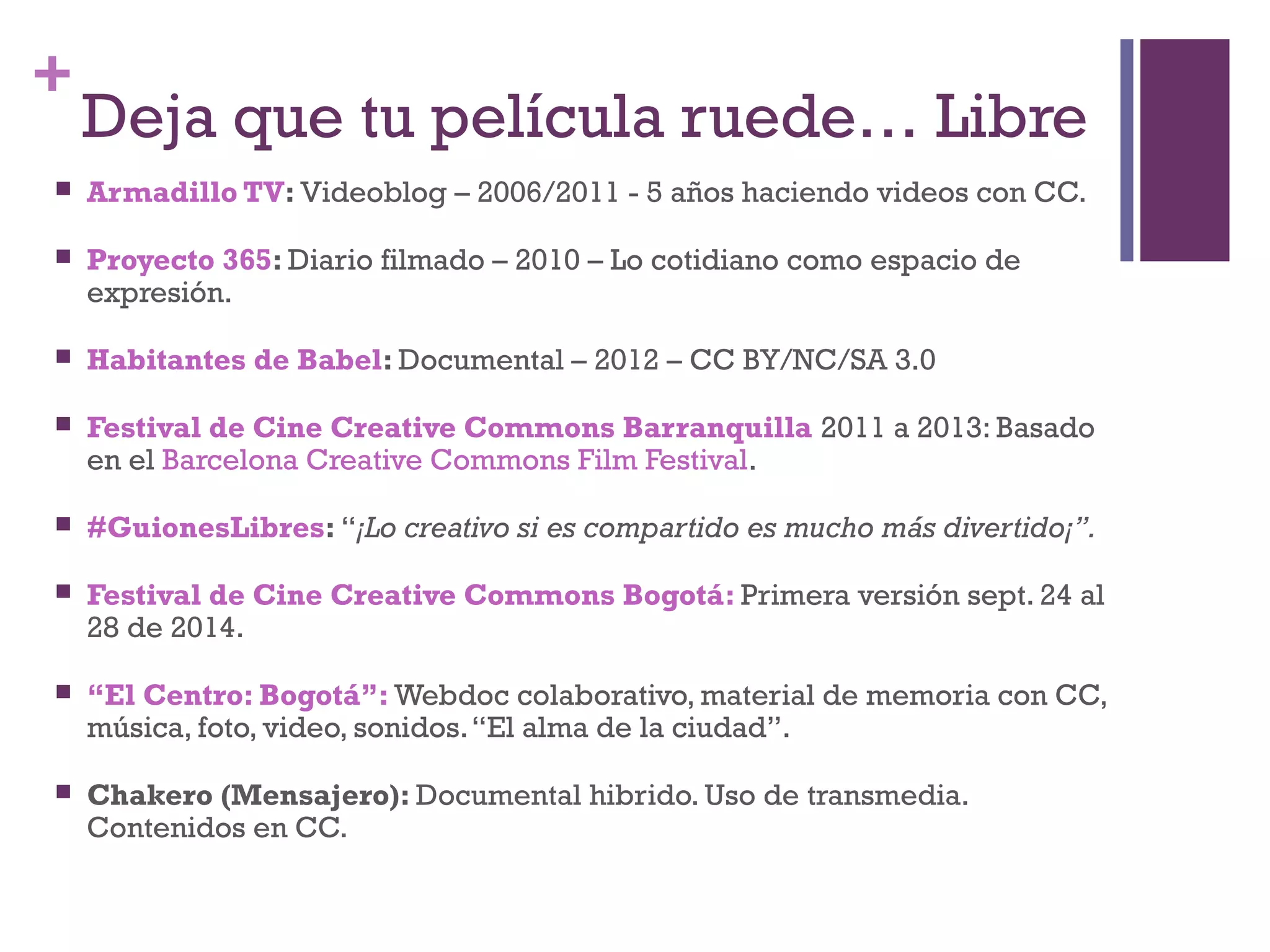 + 
Deja que tu película ruede… Libre 
 Armadillo TV: Videoblog – 2006/2011 - 5 años haciendo videos con CC. 
 Proyecto 365: Diario filmado – 2010 – Lo cotidiano como espacio de 
expresión. 
 Habitantes de Babel: Documental – 2012 – CC BY/NC/SA 3.0 
 Festival de Cine Creative Commons Barranquilla 2011 a 2013: Basado 
en el Barcelona Creative Commons Film Festival. 
 #GuionesLibres: “¡Lo creativo si es compartido es mucho más divertido¡”. 
 Festival de Cine Creative Commons Bogotá: Primera versión sept. 24 al 
28 de 2014. 
 “El Centro: Bogotá”: Webdoc colaborativo, material de memoria con CC, 
música, foto, video, sonidos. “El alma de la ciudad”. 
 Chakero (Mensajero): Documental hibrido. Uso de transmedia. 
Contenidos en CC. 
 