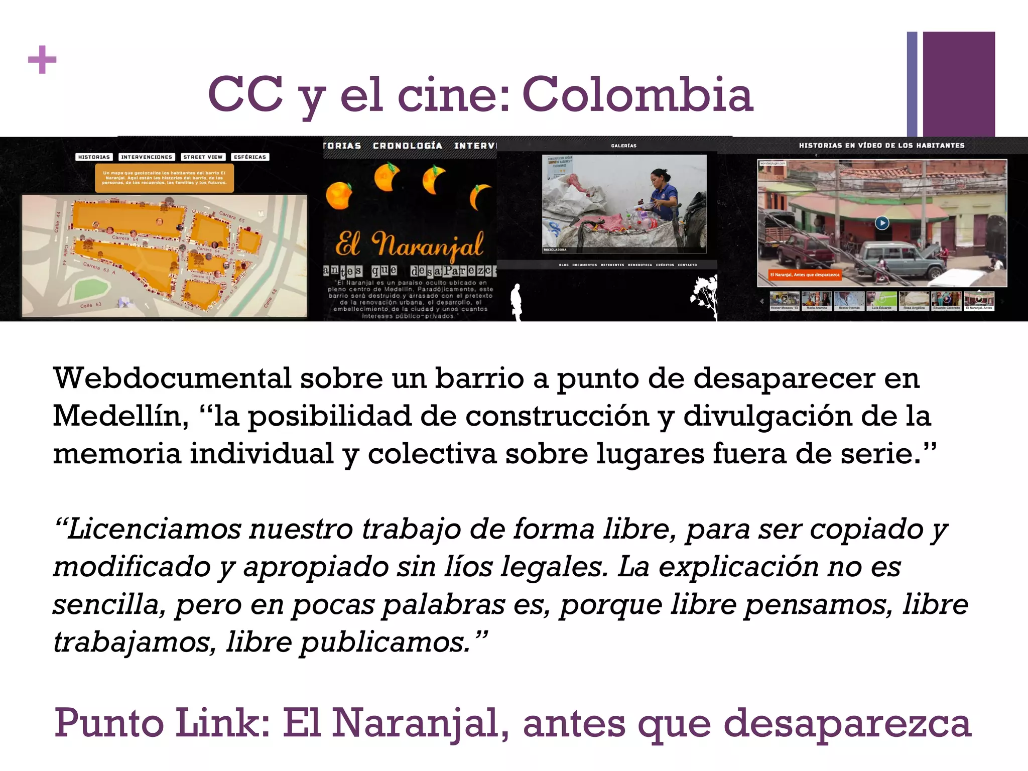 + 
CC y el cine: Colombia 
Webdocumental sobre un barrio a punto de desaparecer en 
Medellín, “la posibilidad de construcción y divulgación de la 
memoria individual y colectiva sobre lugares fuera de serie.” 
“Licenciamos nuestro trabajo de forma libre, para ser copiado y 
modificado y apropiado sin líos legales. La explicación no es 
sencilla, pero en pocas palabras es, porque libre pensamos, libre 
trabajamos, libre publicamos.” 
Punto Link: El Naranjal, antes que desaparezca 
 