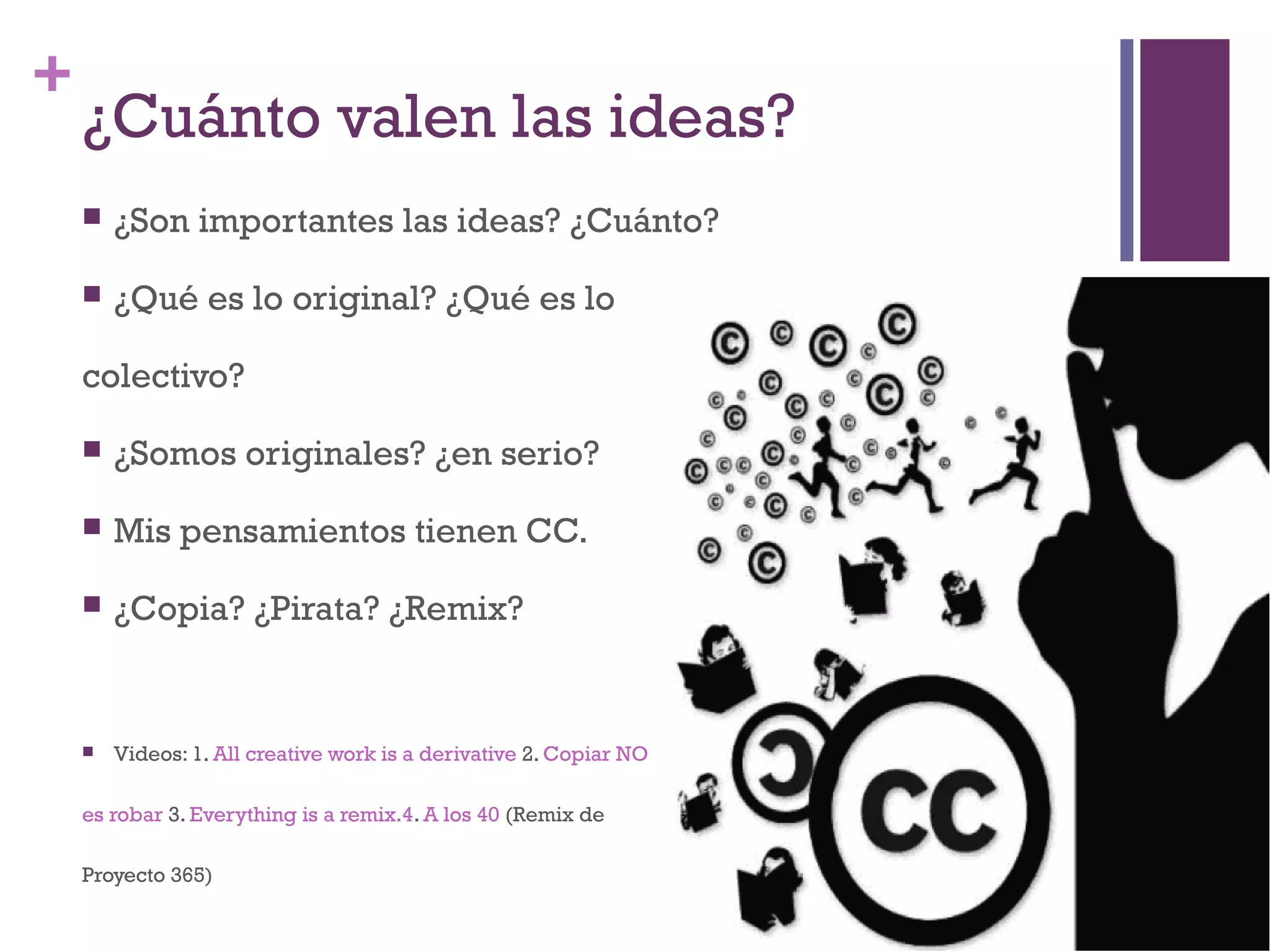 + 
¿Cuánto valen las ideas? 
 ¿Son importantes las ideas? ¿Cuánto? 
 ¿Qué es lo original? ¿Qué es lo 
colectivo? 
 ¿Somos originales? ¿en serio? 
 Mis pensamientos tienen CC. 
 ¿Copia? ¿Pirata? ¿Remix? 
 Videos: 1. All creative work is a derivative 2. Copiar NO 
es robar 3. Everything is a remix.4. A los 40 (Remix de 
Proyecto 365) 
 