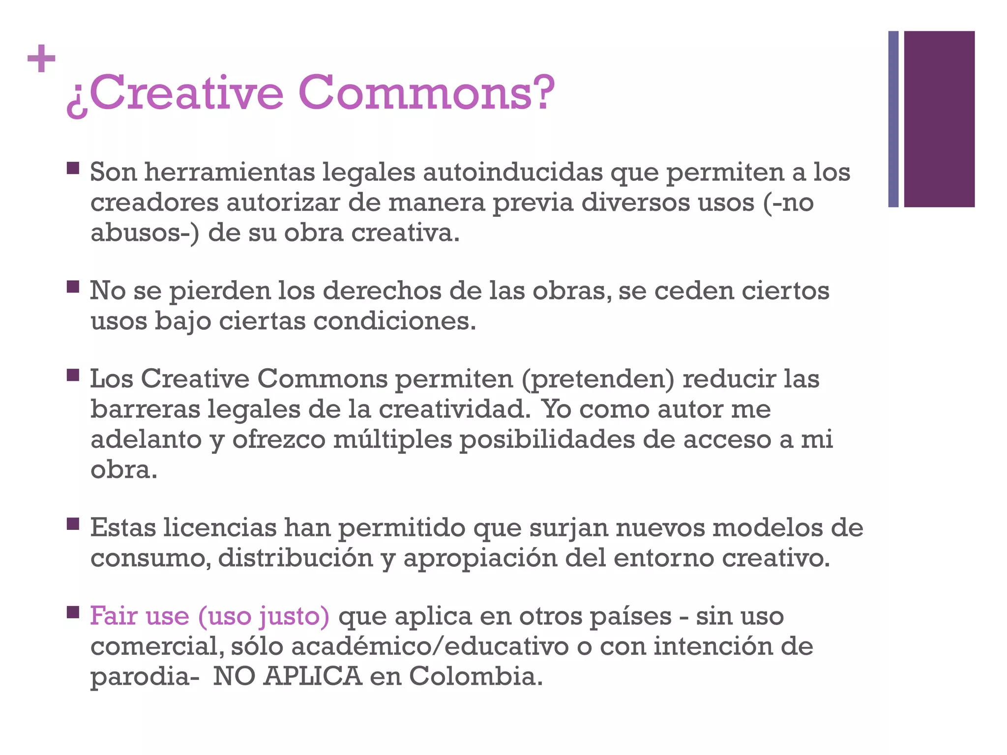 + 
¿Creative Commons? 
 Son herramientas legales autoinducidas que permiten a los 
creadores autorizar de manera previa diversos usos (-no 
abusos-) de su obra creativa. 
 No se pierden los derechos de las obras, se ceden ciertos 
usos bajo ciertas condiciones. 
 Los Creative Commons permiten (pretenden) reducir las 
barreras legales de la creatividad. Yo como autor me 
adelanto y ofrezco múltiples posibilidades de acceso a mi 
obra. 
 Estas licencias han permitido que surjan nuevos modelos de 
consumo, distribución y apropiación del entorno creativo. 
 Fair use (uso justo) que aplica en otros países - sin uso 
comercial, sólo académico/educativo o con intención de 
parodia- NO APLICA en Colombia. 
 