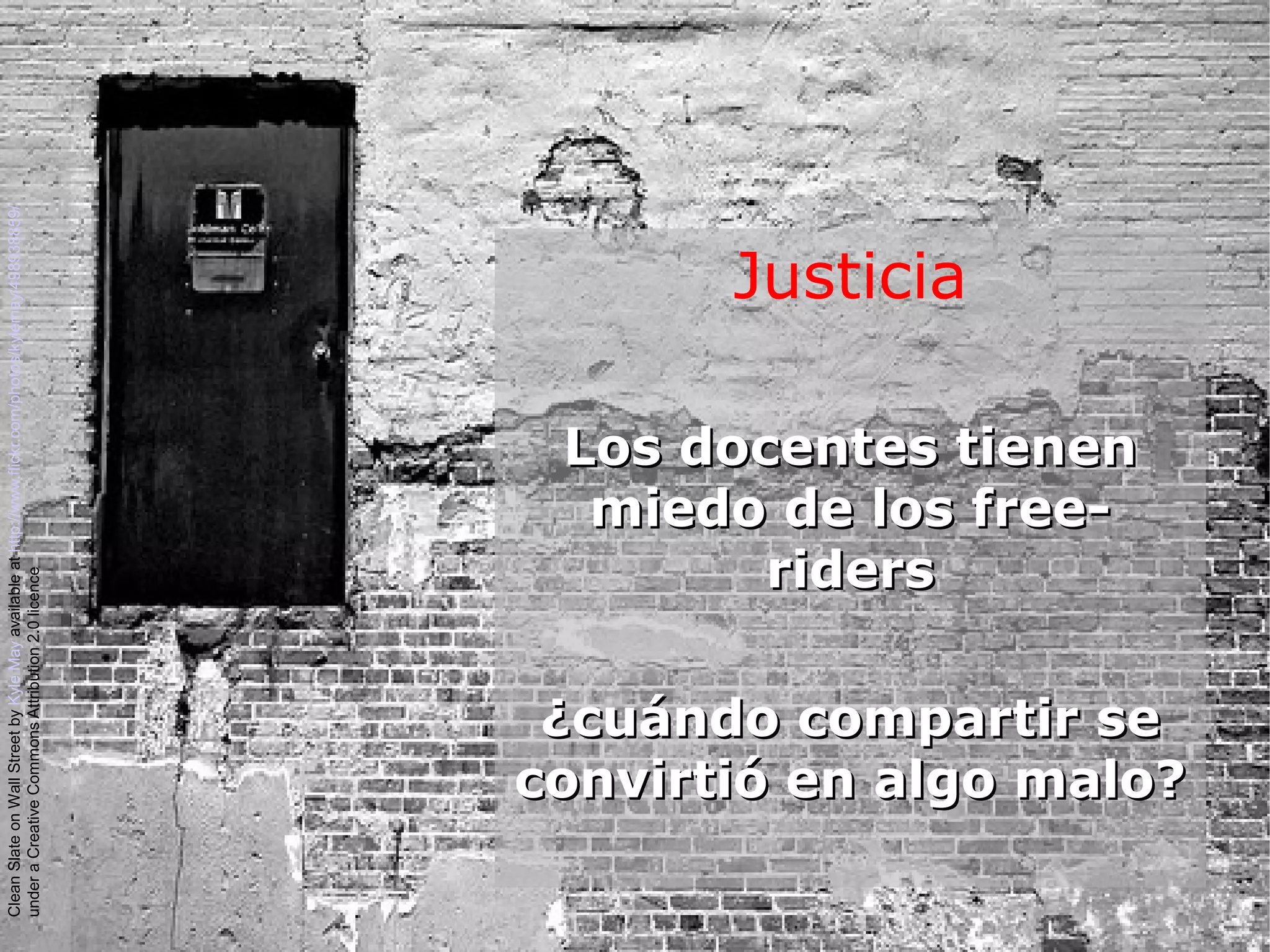 Justicia
Los docentes tienenLos docentes tienen
miedo de los free-miedo de los free-
ridersriders
¿cuándo compartir se¿cuándo compartir se
convirtió en algo malo?convirtió en algo malo?
CleanSlateonWallStreetbyKyleMayavailableathttp://www.flickr.com/photos/kylemay/498938859/
underaCreativeCommonsAttribution2.0licence
 