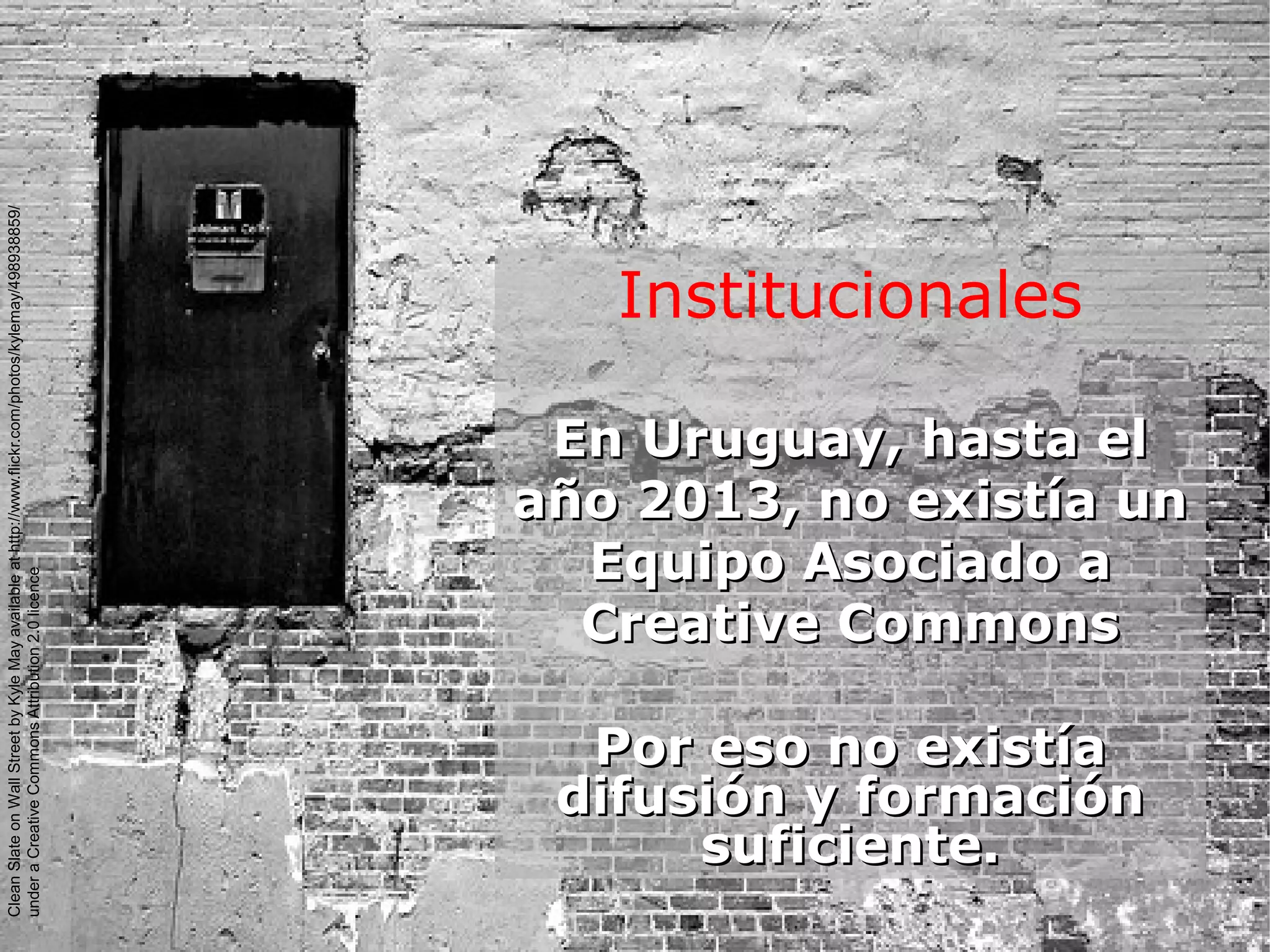 Institucionales
En Uruguay, hasta elEn Uruguay, hasta el
año 2013, no existía unaño 2013, no existía un
Equipo Asociado aEquipo Asociado a
Creative CommonsCreative Commons
Por eso no existíaPor eso no existía
difusión y formacióndifusión y formación
suficiente.suficiente.
CleanSlateonWallStreetbyKyleMayavailableathttp://www.flickr.com/photos/kylemay/498938859/
underaCreativeCommonsAttribution2.0licence
 
