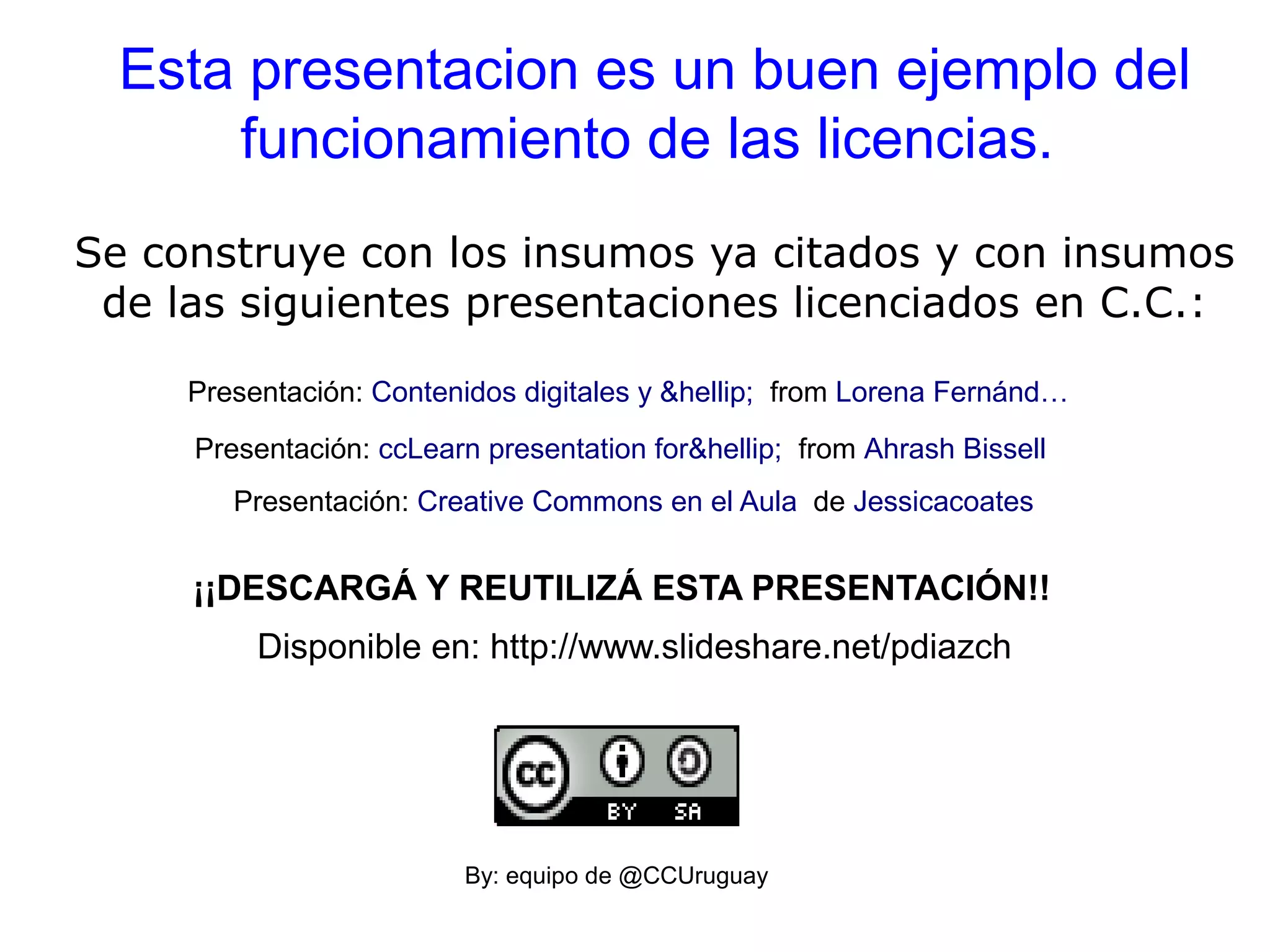 Esta presentacion es un buen ejemplo del
funcionamiento de las licencias.
Se construye con los insumos ya citados y con insumos
de las siguientes presentaciones licenciados en C.C.:
Presentación: Creative Commons en el Aula de Jessicacoates
Presentación: ccLearn presentation for&hellip; from Ahrash Bissell
Presentación: Contenidos digitales y &hellip; from Lorena Fernánd…
By: equipo de @CCUruguay
¡¡DESCARGÁ Y REUTILIZÁ ESTA PRESENTACIÓN!!
Disponible en: http://www.slideshare.net/pdiazch
 