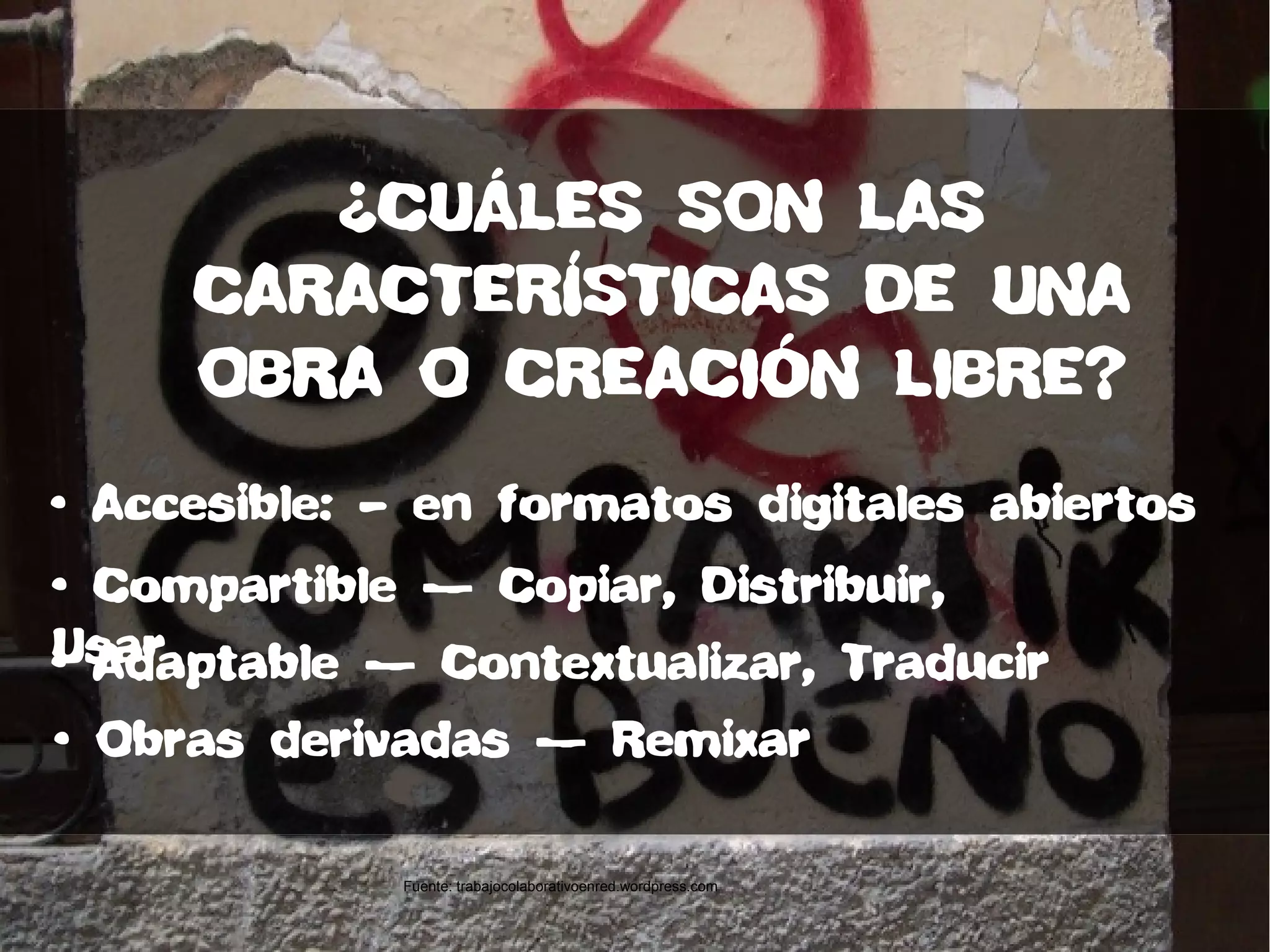 • Accesible: – en formatos digitales abiertos
• Compartible — Copiar, Distribuir,
Usar• Adaptable — Contextualizar, Traducir
• Obras derivadas — Remixar
¿CUÁLES SON LAS
CARACTERÍSTICAS DE UNA
OBRA O CREACIÓN LIBRE?
Fuente: trabajocolaborativoenred.wordpress.com
 