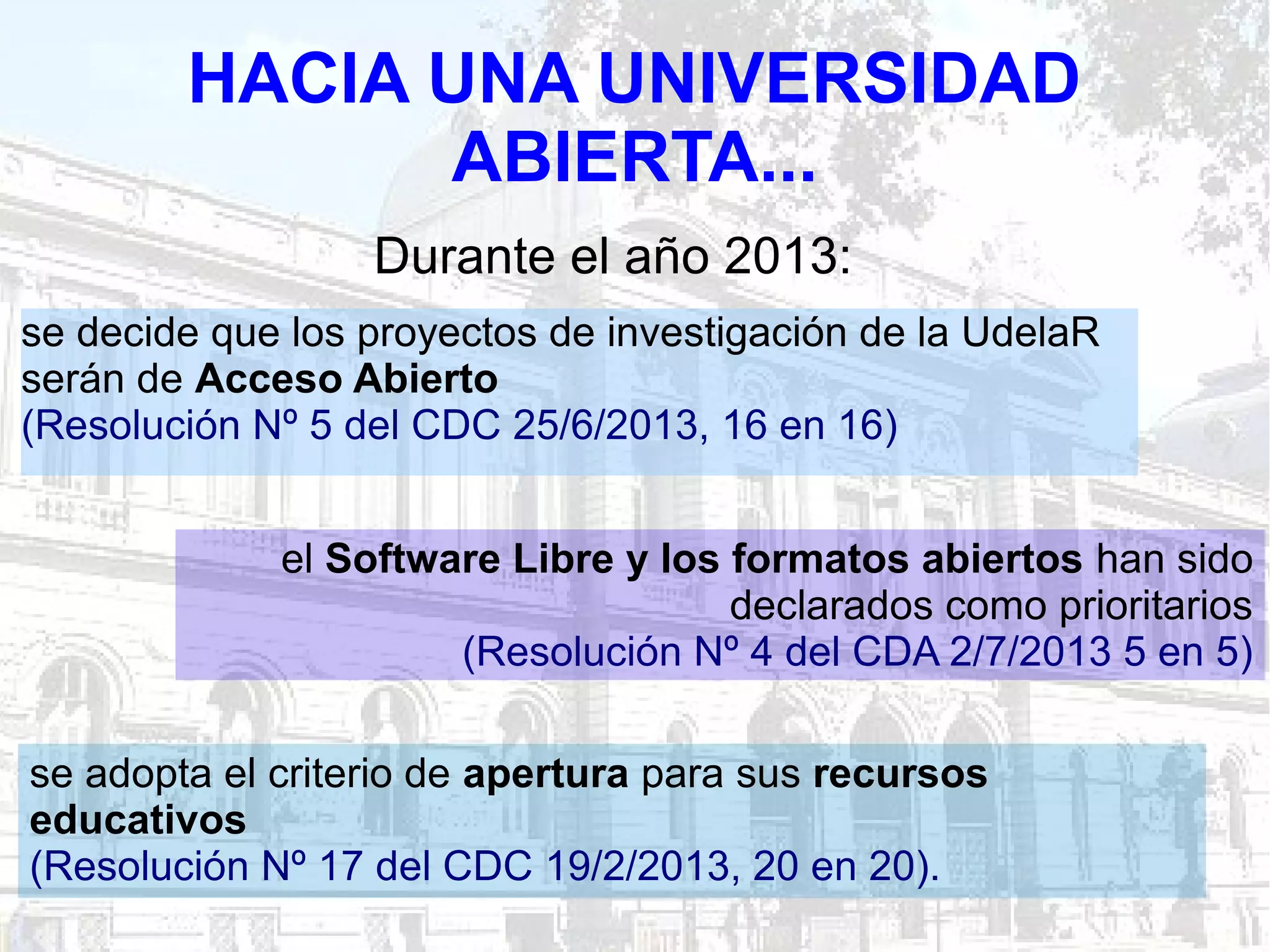 HACIA UNA UNIVERSIDAD
ABIERTA...
se decide que los proyectos de investigación de la UdelaR
serán de Acceso Abierto
(Resolución Nº 5 del CDC 25/6/2013, 16 en 16)
se adopta el criterio de apertura para sus recursos
educativos
(Resolución Nº 17 del CDC 19/2/2013, 20 en 20).
el Software Libre y los formatos abiertos han sido
declarados como prioritarios
(Resolución Nº 4 del CDA 2/7/2013 5 en 5)
Durante el año 2013:
 