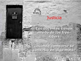 Justicia
Los docentes tienenLos docentes tienen
miedo de los free-miedo de los free-
ridersriders
¿cuándo compartir se¿cuándo compartir se
convirtió en algo malo?convirtió en algo malo?
CleanSlateonWallStreetbyKyleMayavailableathttp://www.flickr.com/photos/kylemay/498938859/
underaCreativeCommonsAttribution2.0licence
 