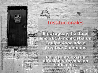 Institucionales
En Uruguay, hasta elEn Uruguay, hasta el
año 2013, no existía unaño 2013, no existía un
Equipo Asociado aEquipo Asociado a
Creative CommonsCreative Commons
Por eso no existíaPor eso no existía
difusión y formacióndifusión y formación
suficiente.suficiente.
CleanSlateonWallStreetbyKyleMayavailableathttp://www.flickr.com/photos/kylemay/498938859/
underaCreativeCommonsAttribution2.0licence
 