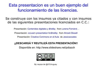 Esta presentacion es un buen ejemplo del
funcionamiento de las licencias.
Se construye con los insumos ya citados y con insumos
de las siguientes presentaciones licenciados en C.C.:
Presentación: Creative Commons en el Aula de Jessicacoates
Presentación: ccLearn presentation for&hellip; from Ahrash Bissell
Presentación: Contenidos digitales y &hellip; from Lorena Fernánd…
By: equipo de @CCUruguay
¡¡DESCARGÁ Y REUTILIZÁ ESTA PRESENTACIÓN!!
Disponible en: http://www.slideshare.net/pdiazch
 