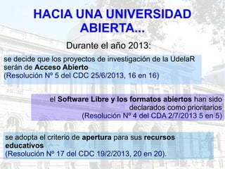 HACIA UNA UNIVERSIDAD
ABIERTA...
se decide que los proyectos de investigación de la UdelaR
serán de Acceso Abierto
(Resolución Nº 5 del CDC 25/6/2013, 16 en 16)
se adopta el criterio de apertura para sus recursos
educativos
(Resolución Nº 17 del CDC 19/2/2013, 20 en 20).
el Software Libre y los formatos abiertos han sido
declarados como prioritarios
(Resolución Nº 4 del CDA 2/7/2013 5 en 5)
Durante el año 2013:
 