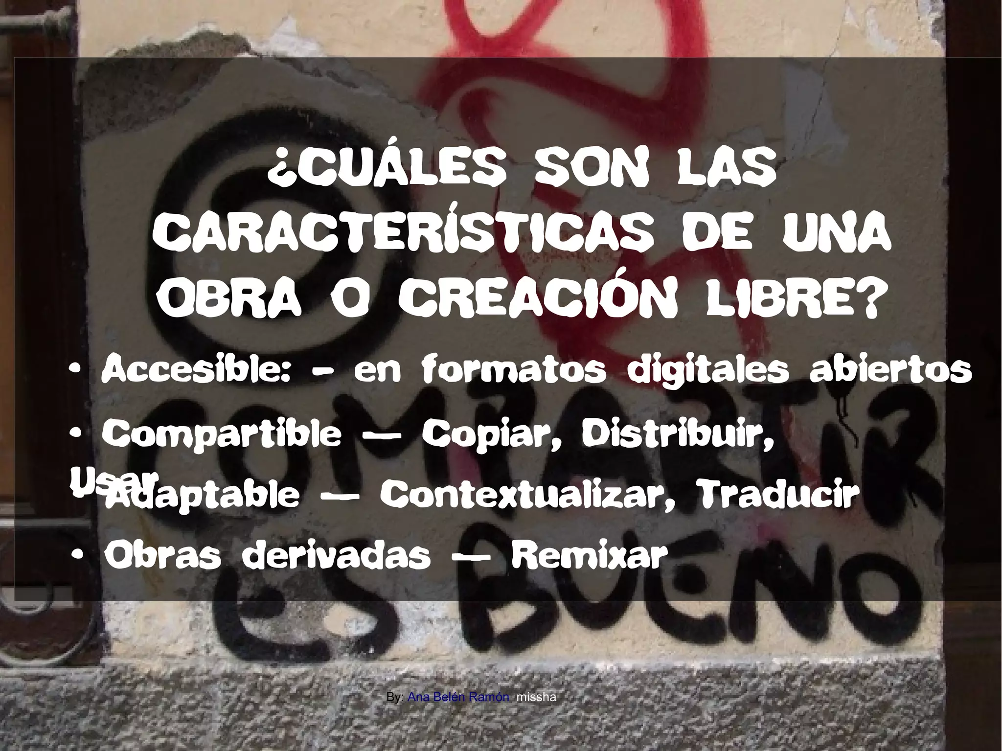 • Accesible: – en formatos digitales abiertos
• Compartible — Copiar, Distribuir,
Usar• Adaptable — Contextualizar, Traducir
• Obras derivadas — Remixar
¿CUÁLES SON LAS
CARACTERÍSTICAS DE UNA
OBRA O CREACIÓN LIBRE?
By: Ana Belén Ramón missha
 