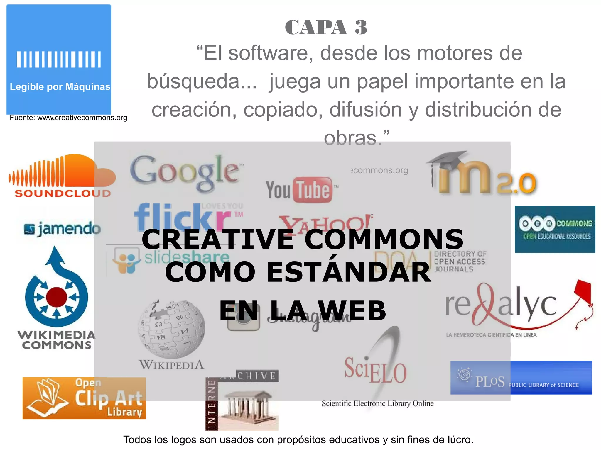 Legible por Máquinas
Fuente: www.creativecommons.org
“El software, desde los motores de
búsqueda... juega un papel importante en la
creación, copiado, difusión y distribución de
obras.”
www.creativecommons.org
Todos los logos son usados con propósitos educativos y sin fines de lúcro.
CAPA 3
CREATIVE COMMONS
COMO ESTÁNDAR
EN LA WEB
 