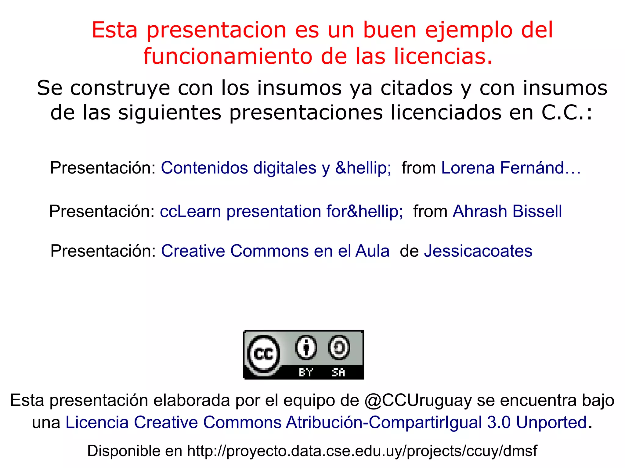 Esta presentacion es un buen ejemplo del
funcionamiento de las licencias.
Se construye con los insumos ya citados y con insumos
de las siguientes presentaciones licenciados en C.C.:
Presentación: Creative Commons en el Aula de Jessicacoates
Presentación: ccLearn presentation for&hellip; from Ahrash Bissell
Presentación: Contenidos digitales y &hellip; from Lorena Fernánd…
Esta presentación elaborada por el equipo de @CCUruguay se encuentra bajo
una Licencia Creative Commons Atribución-CompartirIgual 3.0 Unported.
Disponible en http://proyecto.data.cse.edu.uy/projects/ccuy/dmsf
 
