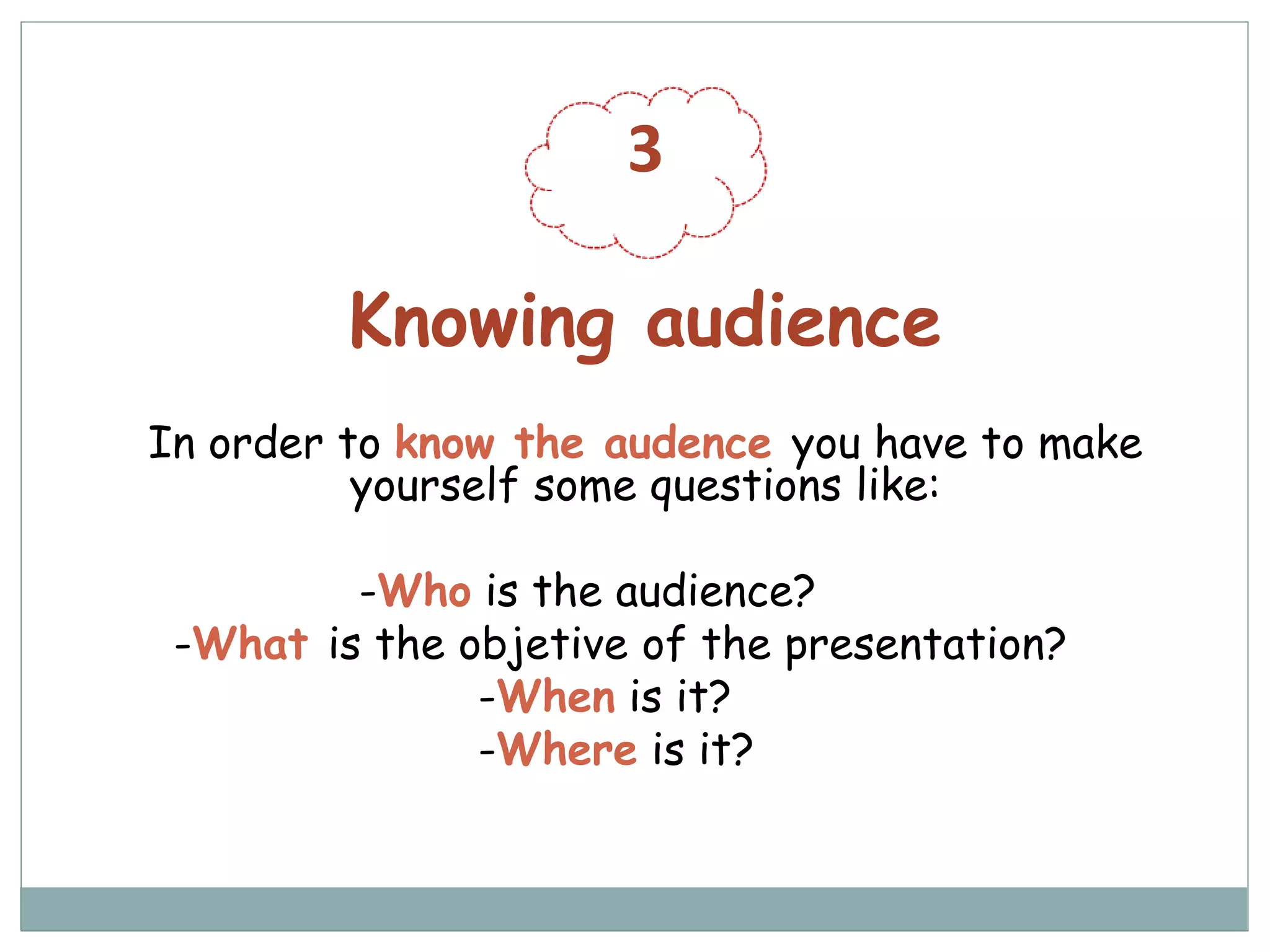 3
Knowing audience
In order to know the audence you have to make
yourself some questions like:
-Who is the audience?
-What is the objetive of the presentation?
-When is it?
-Where is it?
 