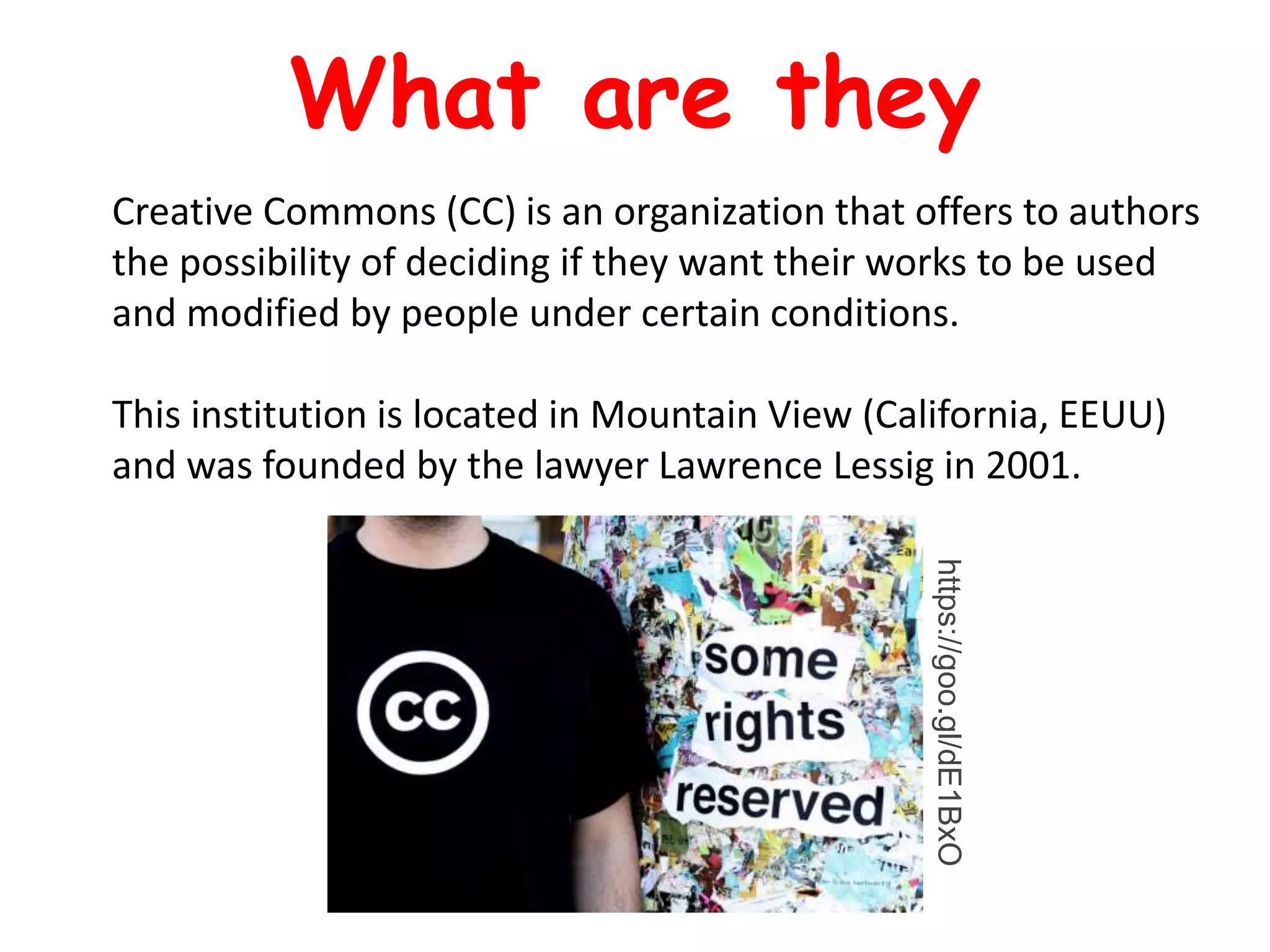 Creative Commons (CC) is an organization that offers to authors
the possibility of deciding if they want their works to be used
and modified by people under certain conditions.
This institution is located in Mountain View (California, EEUU)
and was founded by the lawyer Lawrence Lessig in 2001.
What are they
https://goo.gl/dE1BxO
 