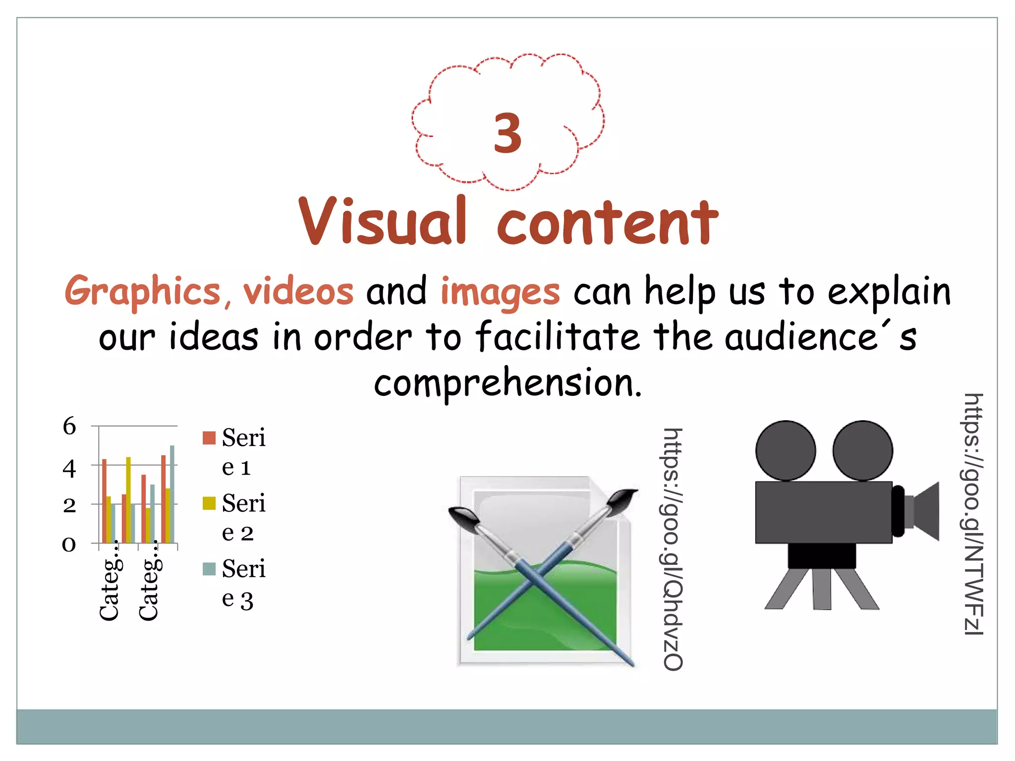 3
Visual content
Graphics, videos and images can help us to explain
our ideas in order to facilitate the audience´s
comprehension.
0
2
4
6
Categ…
Categ…
Seri
e 1
Seri
e 2
Seri
e 3
https://goo.gl/NTWFzl
https://goo.gl/QhdvzO
 
