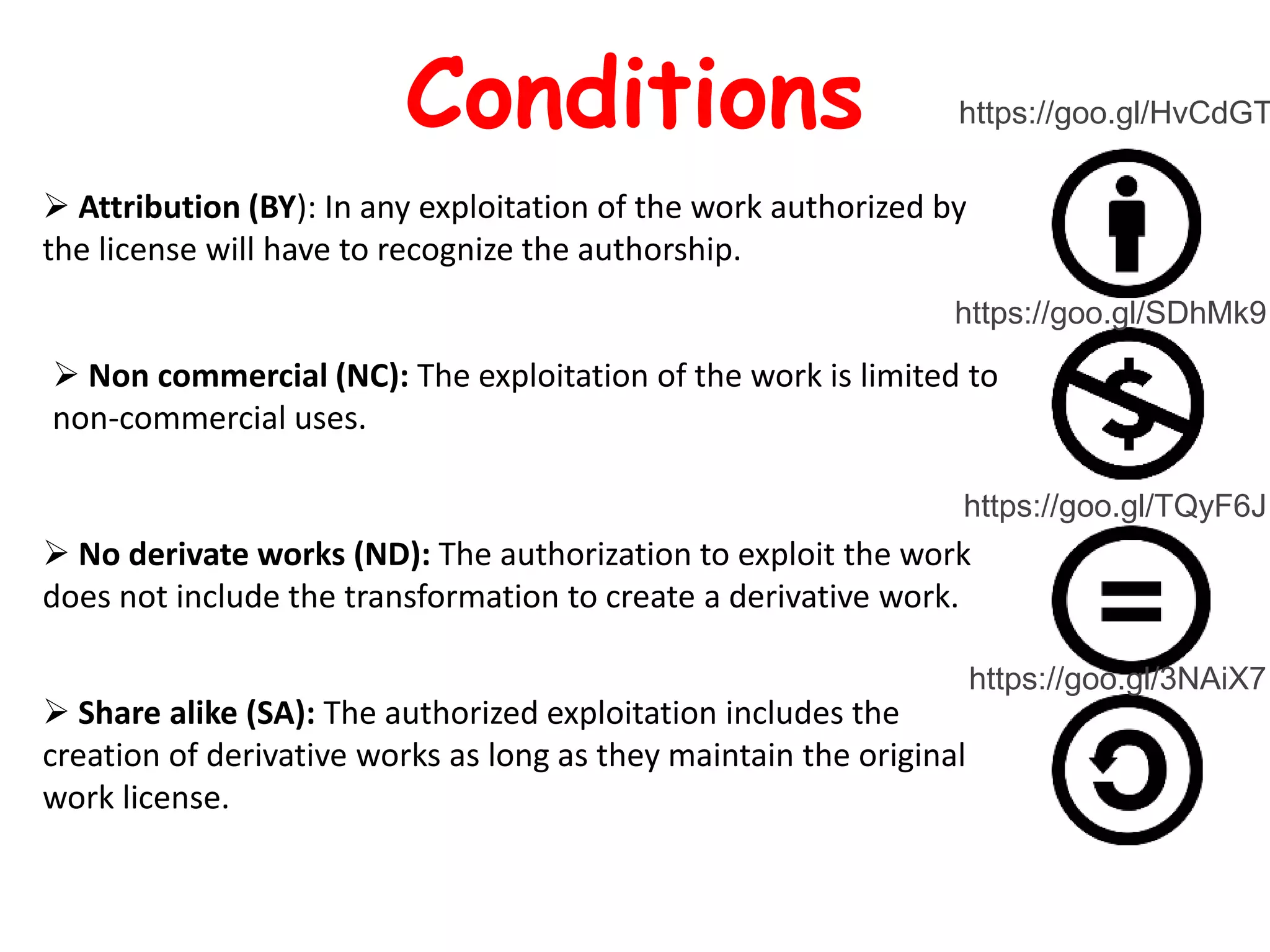  Attribution (BY): In any exploitation of the work authorized by
the license will have to recognize the authorship.
 Non commercial (NC): The exploitation of the work is limited to
non-commercial uses.
 No derivate works (ND): The authorization to exploit the work
does not include the transformation to create a derivative work.
 Share alike (SA): The authorized exploitation includes the
creation of derivative works as long as they maintain the original
work license.
Conditions https://goo.gl/HvCdGT
https://goo.gl/SDhMk9
https://goo.gl/TQyF6J
https://goo.gl/3NAiX7
 