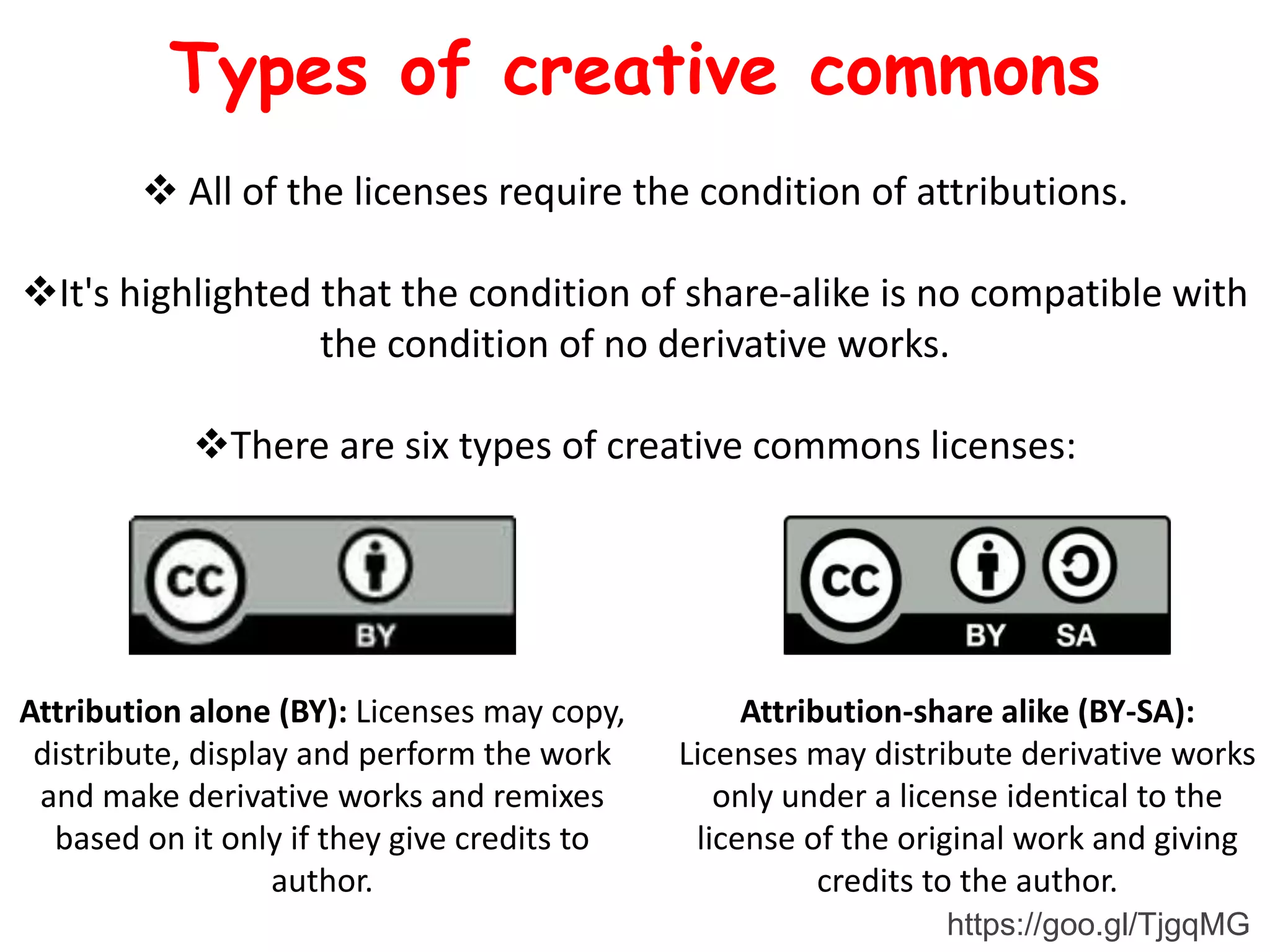  All of the licenses require the condition of attributions.
It's highlighted that the condition of share-alike is no compatible with
the condition of no derivative works.
There are six types of creative commons licenses:
Attribution alone (BY): Licenses may copy,
distribute, display and perform the work
and make derivative works and remixes
based on it only if they give credits to
author.
Attribution-share alike (BY-SA):
Licenses may distribute derivative works
only under a license identical to the
license of the original work and giving
credits to the author.
Types of creative commons
https://goo.gl/TjgqMG
 