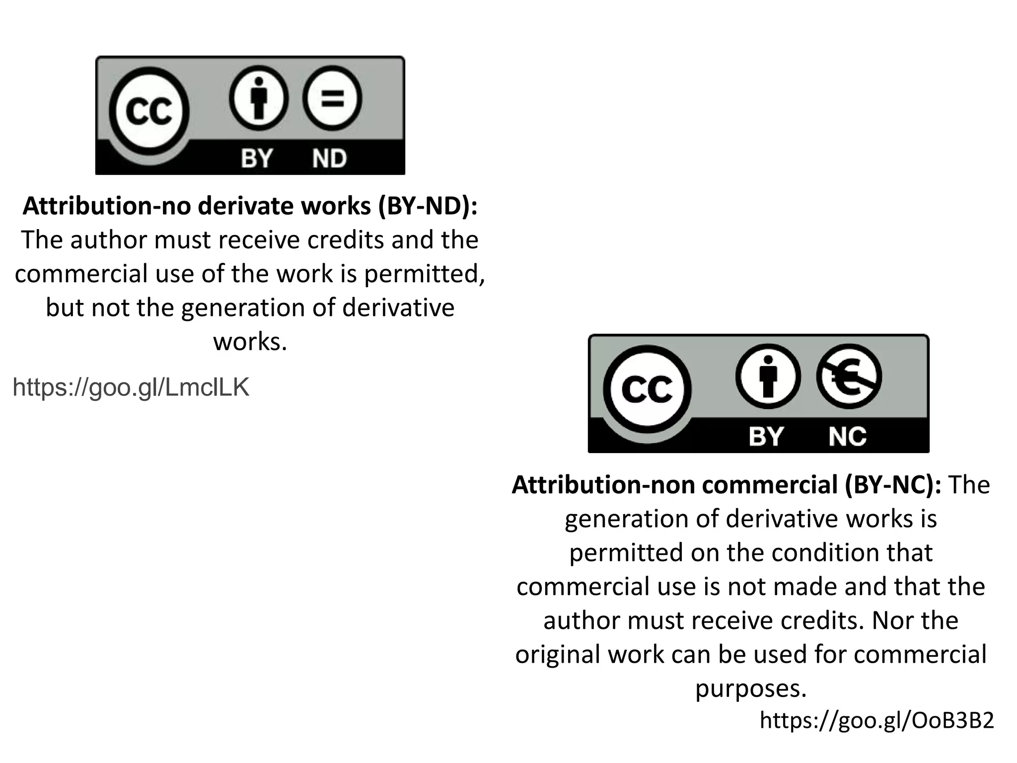 Attribution-no derivate works (BY-ND):
The author must receive credits and the
commercial use of the work is permitted,
but not the generation of derivative
works.
Attribution-non commercial (BY-NC): The
generation of derivative works is
permitted on the condition that
commercial use is not made and that the
author must receive credits. Nor the
original work can be used for commercial
purposes.
https://goo.gl/OoB3B2
https://goo.gl/LmclLK
 