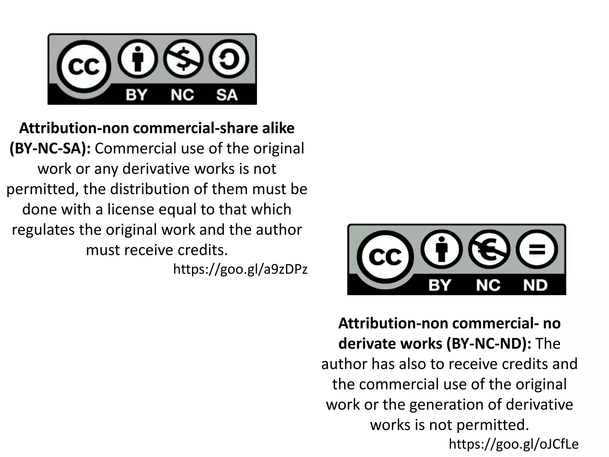 Attribution-non commercial-share alike
(BY-NC-SA): Commercial use of the original
work or any derivative works is not
permitted, the distribution of them must be
done with a license equal to that which
regulates the original work and the author
must receive credits.
https://goo.gl/a9zDPz
Attribution-non commercial- no
derivate works (BY-NC-ND): The
author has also to receive credits and
the commercial use of the original
work or the generation of derivative
works is not permitted.
https://goo.gl/oJCfLe
 