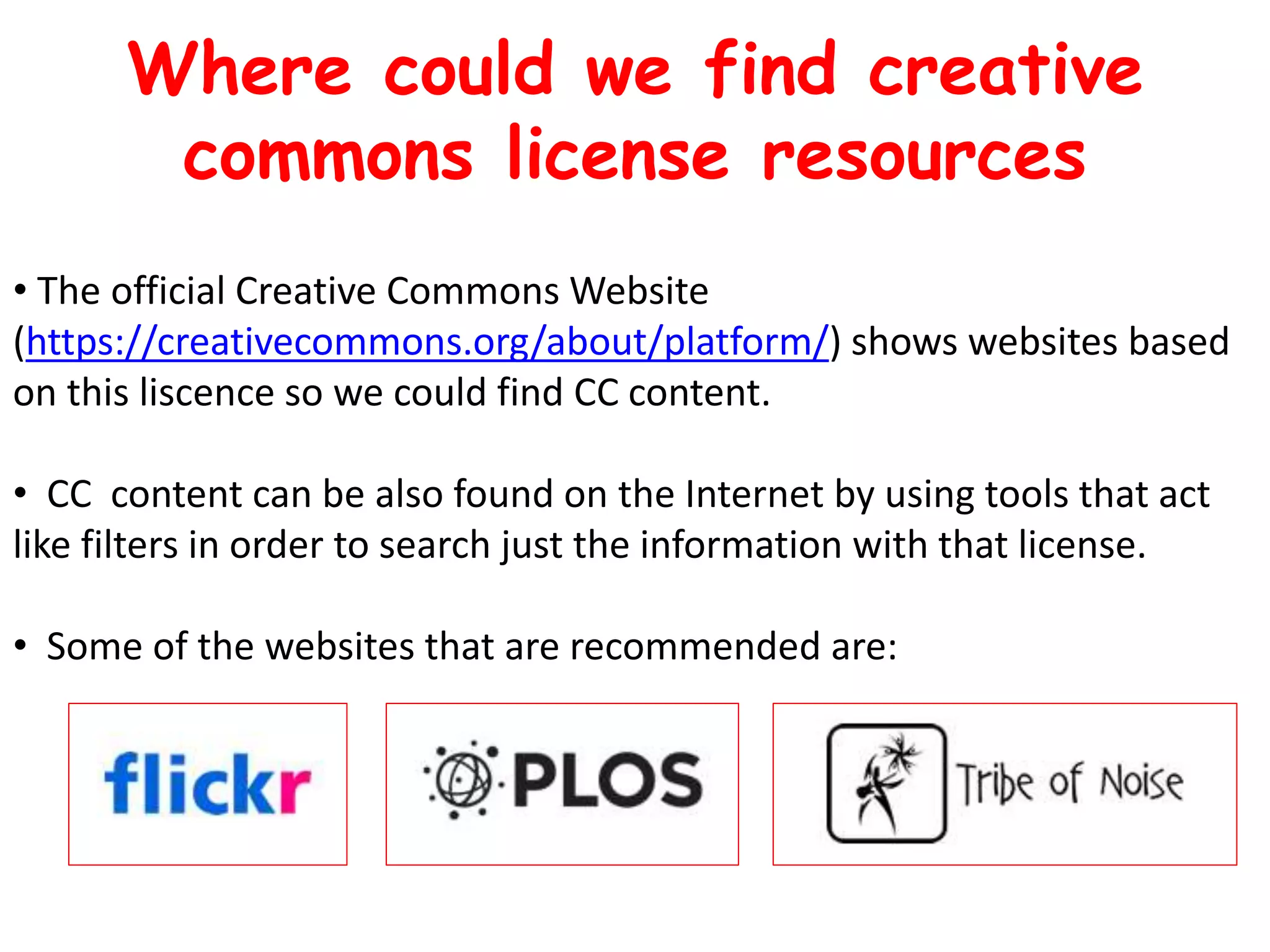 • The official Creative Commons Website
(https://creativecommons.org/about/platform/) shows websites based
on this liscence so we could find CC content.
• CC content can be also found on the Internet by using tools that act
like filters in order to search just the information with that license.
• Some of the websites that are recommended are:
Where could we find creative
commons license resources
 