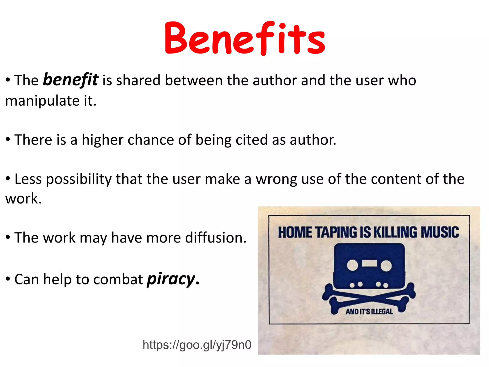 • The benefit is shared between the author and the user who
manipulate it.
• There is a higher chance of being cited as author.
• Less possibility that the user make a wrong use of the content of the
work.
• The work may have more diffusion.
• Can help to combat piracy.
Benefits
https://goo.gl/yj79n0
 
