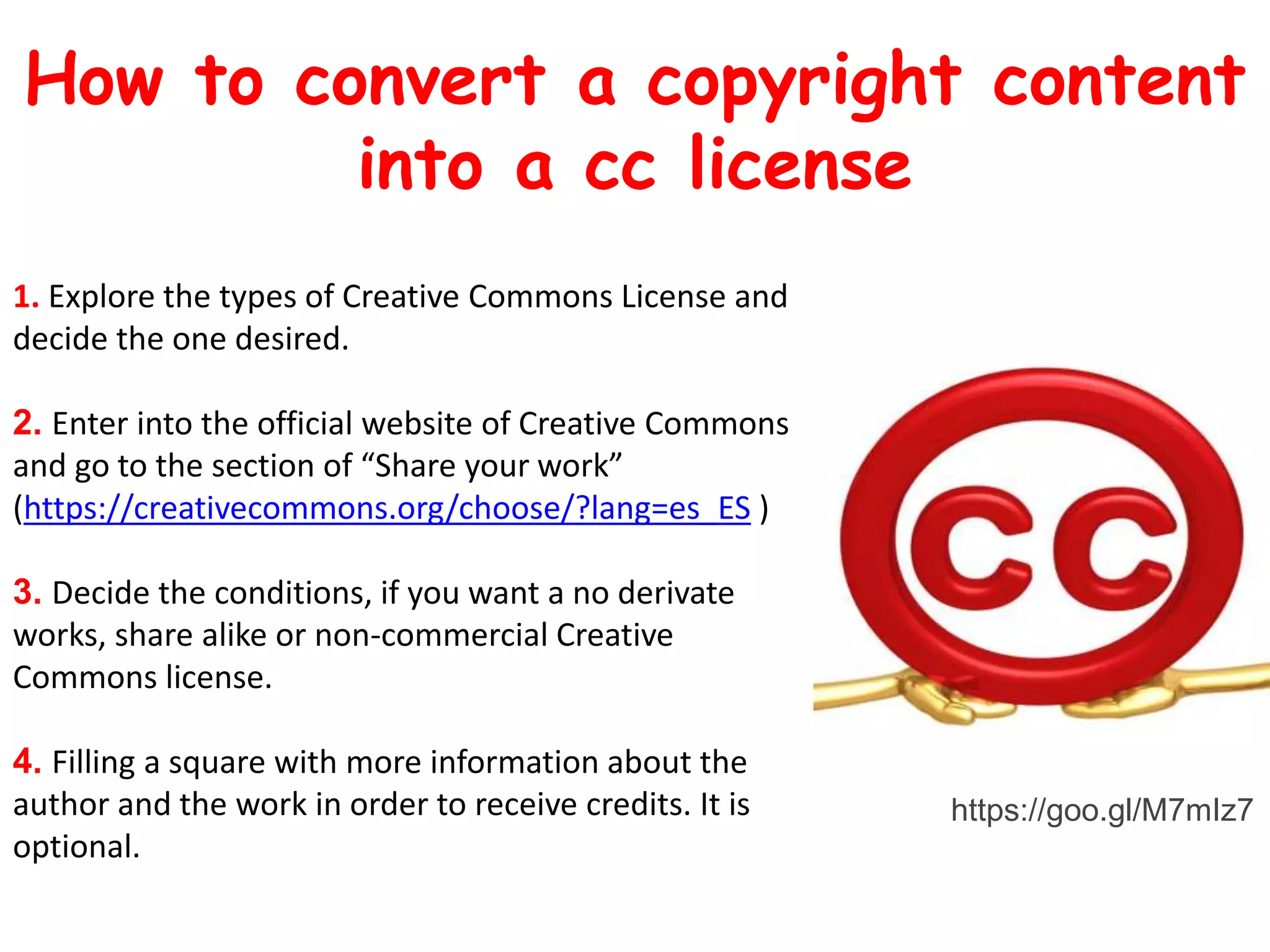 1. Explore the types of Creative Commons License and
decide the one desired.
2. Enter into the official website of Creative Commons
and go to the section of “Share your work”
(https://creativecommons.org/choose/?lang=es_ES )
3. Decide the conditions, if you want a no derivate
works, share alike or non-commercial Creative
Commons license.
4. Filling a square with more information about the
author and the work in order to receive credits. It is
optional.
How to convert a copyright content
into a cc license
https://goo.gl/M7mIz7
 