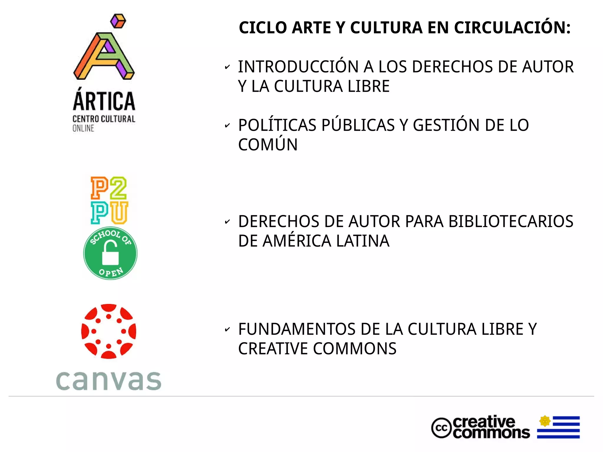 CICLO ARTE Y CULTURA EN CIRCULACIÓN:
✔ INTRODUCCIÓN A LOS DERECHOS DE AUTOR
Y LA CULTURA LIBRE
✔ POLÍTICAS PÚBLICAS Y GESTIÓN DE LO
COMÚN
✔ DERECHOS DE AUTOR PARA BIBLIOTECARIOS
DE AMÉRICA LATINA
✔ FUNDAMENTOS DE LA CULTURA LIBRE Y
CREATIVE COMMONS
 