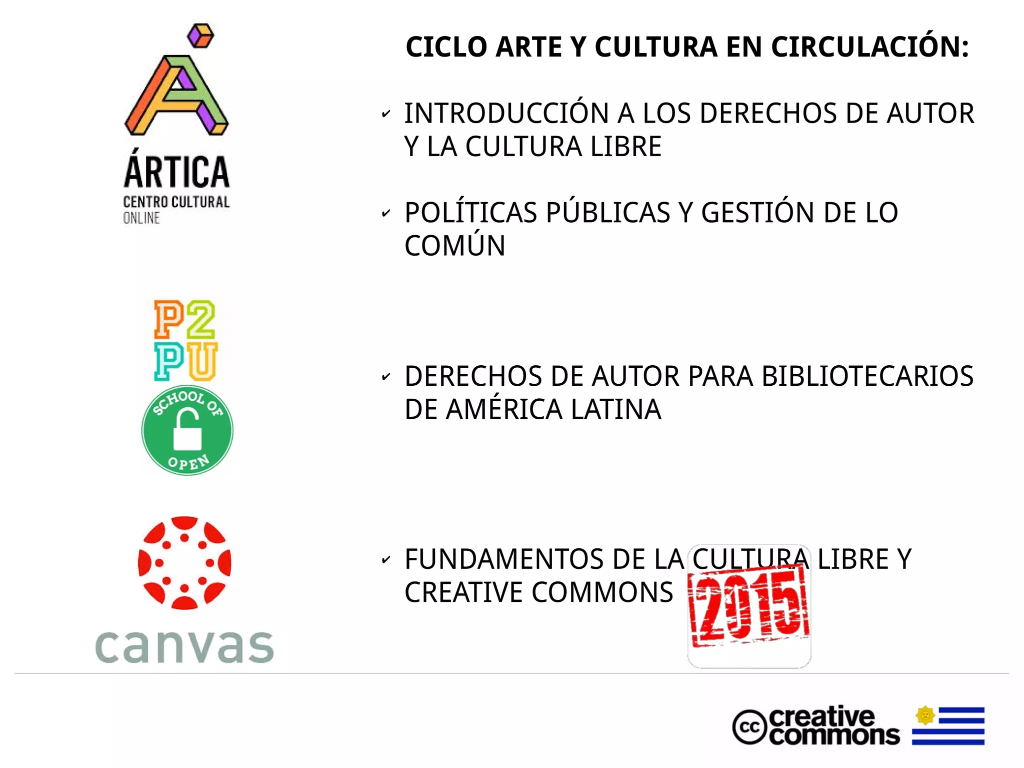 CICLO ARTE Y CULTURA EN CIRCULACIÓN:
✔ INTRODUCCIÓN A LOS DERECHOS DE AUTOR
Y LA CULTURA LIBRE
✔ POLÍTICAS PÚBLICAS Y GESTIÓN DE LO
COMÚN
✔ DERECHOS DE AUTOR PARA BIBLIOTECARIOS
DE AMÉRICA LATINA
✔ FUNDAMENTOS DE LA CULTURA LIBRE Y
CREATIVE COMMONS
 