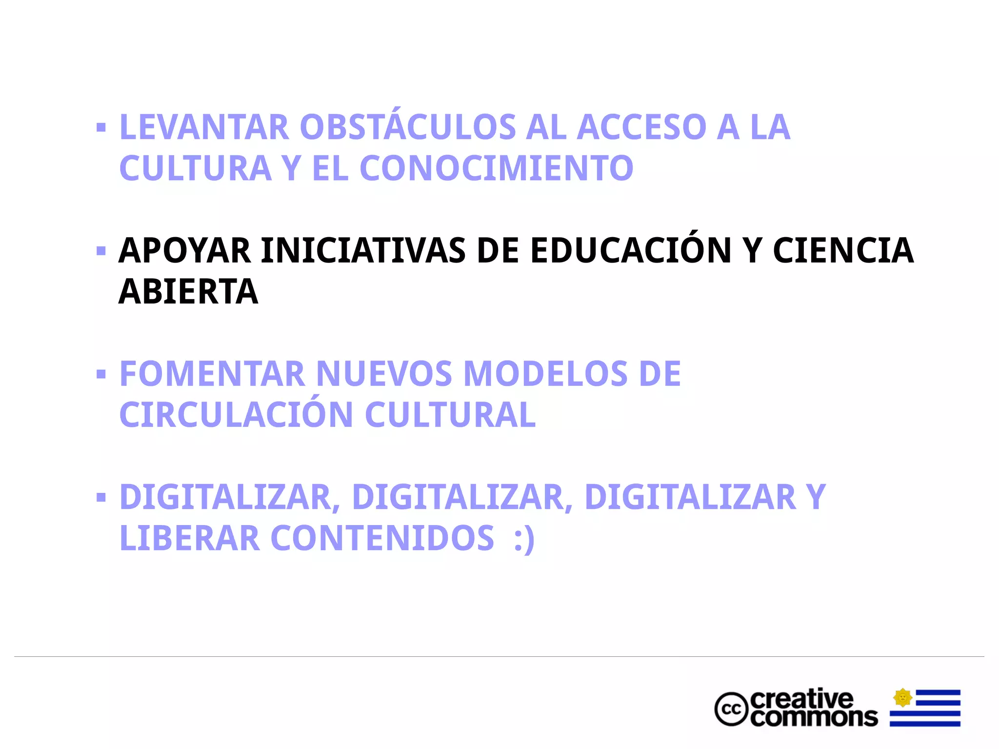  LEVANTAR OBSTÁCULOS AL ACCESO A LA
CULTURA Y EL CONOCIMIENTO
 APOYAR INICIATIVAS DE EDUCACIÓN Y CIENCIA
ABIERTA
 FOMENTAR NUEVOS MODELOS DE
CIRCULACIÓN CULTURAL
 DIGITALIZAR, DIGITALIZAR, DIGITALIZAR Y
LIBERAR CONTENIDOS :)
 