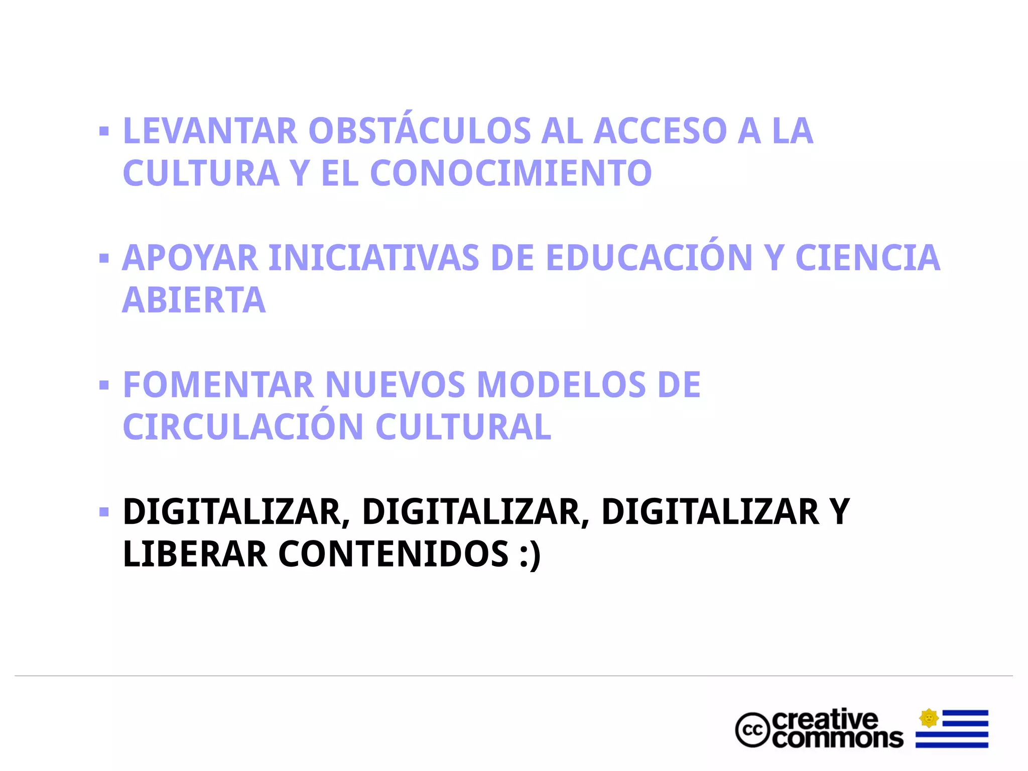  LEVANTAR OBSTÁCULOS AL ACCESO A LA
CULTURA Y EL CONOCIMIENTO
 APOYAR INICIATIVAS DE EDUCACIÓN Y CIENCIA
ABIERTA
 FOMENTAR NUEVOS MODELOS DE
CIRCULACIÓN CULTURAL
 DIGITALIZAR, DIGITALIZAR, DIGITALIZAR Y
LIBERAR CONTENIDOS :)
 