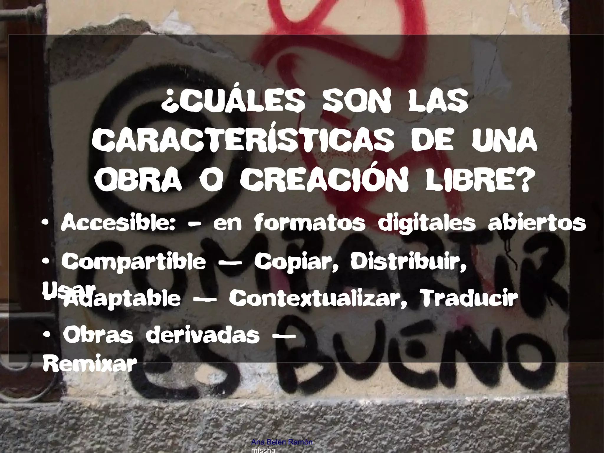 • Accesible: – en formatos digitales abiertos
• Compartible — Copiar, Distribuir,
Usar• Adaptable — Contextualizar, Traducir
• Obras derivadas —
Remixar
¿CUÁLES SON LAS
CARACTERÍSTICAS DE UNA
OBRA O CREACIÓN LIBRE?
Ana Belén Ramón
missha
 