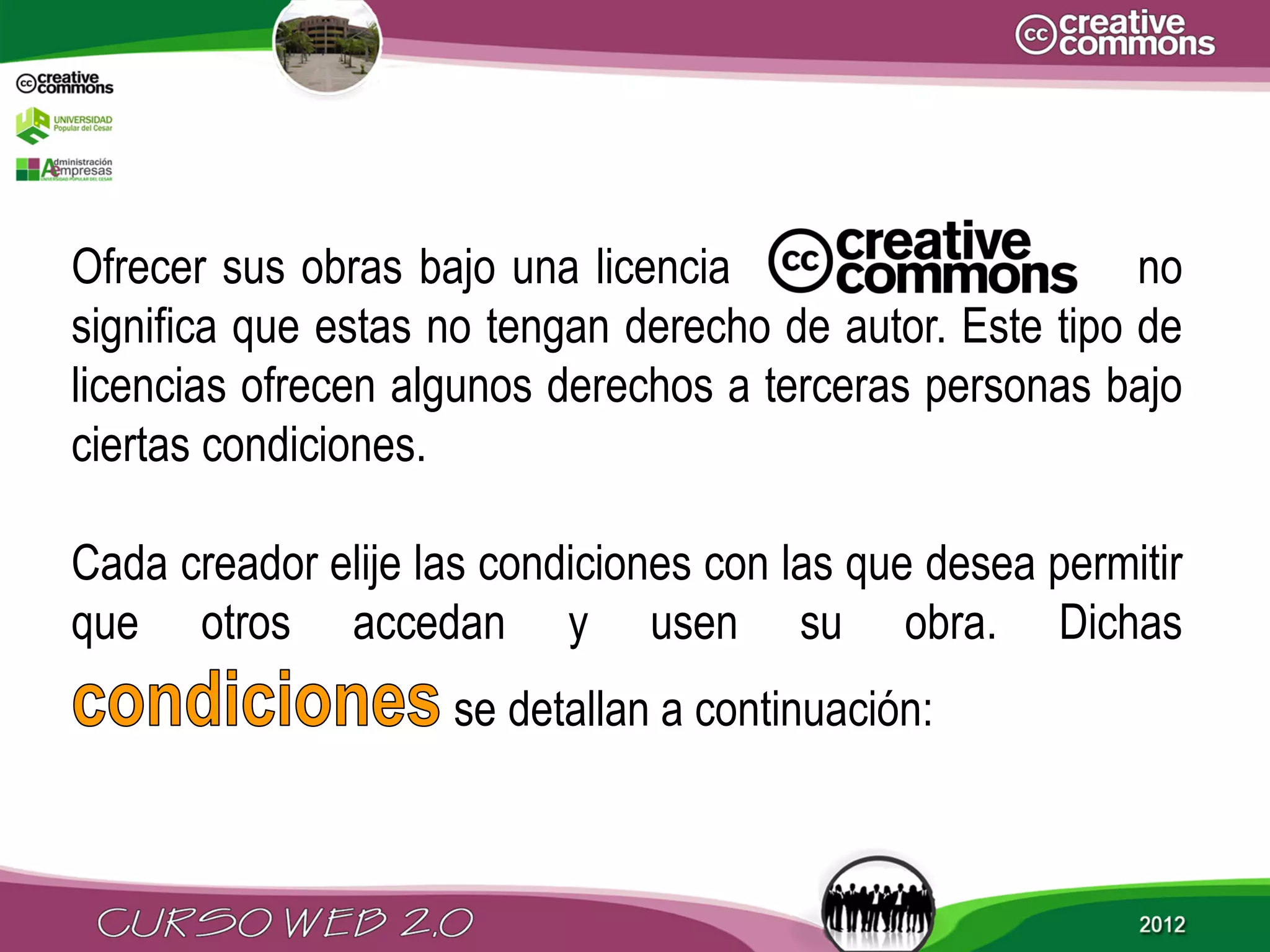 Ofrecer sus obras bajo una licencia                       no
significa que estas no tengan derecho de autor. Este tipo de
licencias ofrecen algunos derechos a terceras personas bajo
ciertas condiciones.

Cada creador elije las condiciones con las que desea permitir
que otros accedan y usen su obra. Dichas
                    se detallan a continuación:
 
