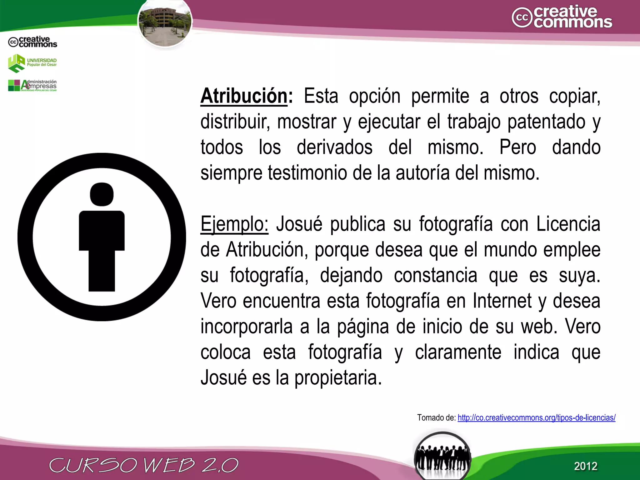 Atribución: Esta opción permite a otros copiar,
distribuir, mostrar y ejecutar el trabajo patentado y
todos los derivados del mismo. Pero dando
siempre testimonio de la autoría del mismo.

Ejemplo: Josué publica su fotografía con Licencia
de Atribución, porque desea que el mundo emplee
su fotografía, dejando constancia que es suya.
Vero encuentra esta fotografía en Internet y desea
incorporarla a la página de inicio de su web. Vero
coloca esta fotografía y claramente indica que
Josué es la propietaria.
                            Tomado de: http://co.creativecommons.org/tipos-de-licencias/
 