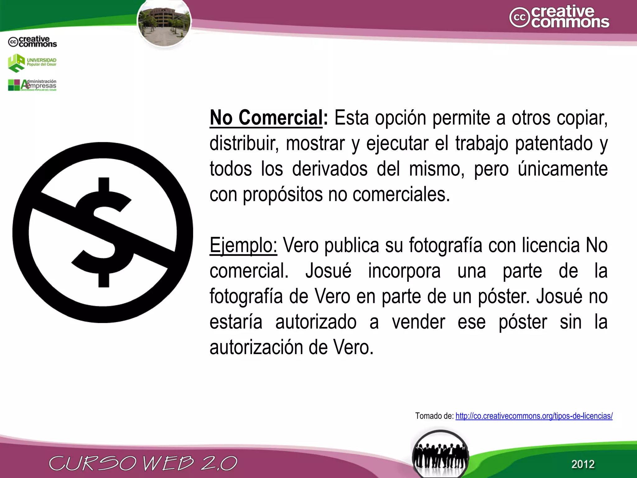 No Comercial: Esta opción permite a otros copiar,
distribuir, mostrar y ejecutar el trabajo patentado y
todos los derivados del mismo, pero únicamente
con propósitos no comerciales.

Ejemplo: Vero publica su fotografía con licencia No
comercial. Josué incorpora una parte de la
fotografía de Vero en parte de un póster. Josué no
estaría autorizado a vender ese póster sin la
autorización de Vero.


                           Tomado de: http://co.creativecommons.org/tipos-de-licencias/
 